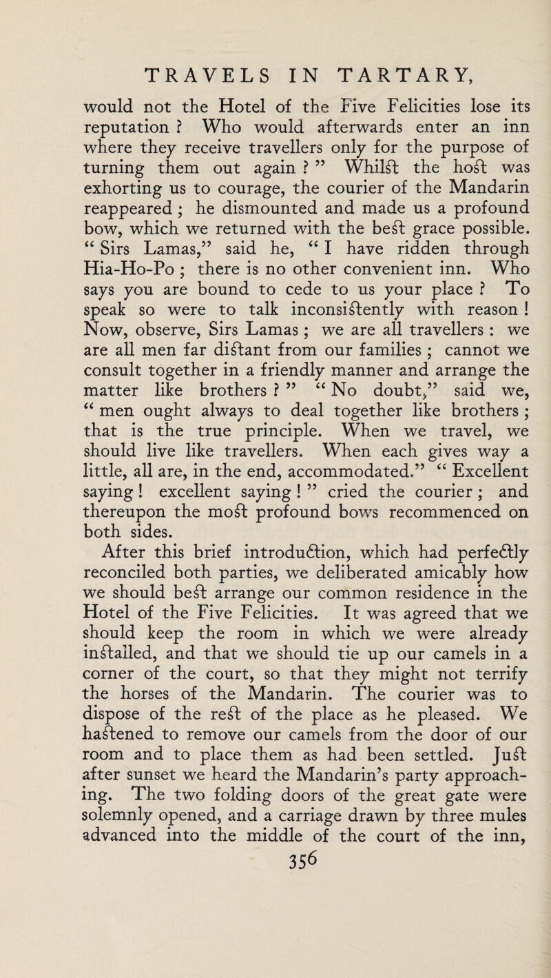 would not the Hotel of the Five Felicities lose its reputation ? Who would afterwards enter an inn where they receive travellers only for the purpose of turning them out again ? ” Whilst the hoSt was exhorting us to courage, the courier of the Mandarin reappeared ; he dismounted and made us a profound bow, which we returned with the beSt grace possible. “ Sirs Lamas,” said he, “ I have ridden through Hia-Ho-Po ; there is no other convenient inn. Who says you are bound to cede to us your place ? To speak so were to talk inconsistently with reason ! Now, observe, Sirs Lamas; we are all travellers: we are all men far distant from our families; cannot we consult together in a friendly manner and arrange the matter like brothers ? ” “ No doubt,” said we, “ men ought always to deal together like brothers ; that is the true principle. When we travel, we should live like travellers. When each gives way a little, all are, in the end, accommodated.” “ Excellent saying ! excellent saying ! ” cried the courier ; and thereupon the moSt profound bows recommenced on both sides. After this brief introduction, which had perfectly reconciled both parties, we deliberated amicably how we should be St arrange our common residence in the Hotel of the Five Felicities. It was agreed that we should keep the room in which we were already installed, and that we should tie up our camels in a corner of the court, so that they might not terrify the horses of the Mandarin. The courier was to dispose of the reSt of the place as he pleased. We haStened to remove our camels from the door of our room and to place them as had been settled. JuSt after sunset we heard the Mandarin’s party approach¬ ing. The two folding doors of the great gate were solemnly opened, and a carriage drawn by three mules advanced into the middle of the court of the inn,