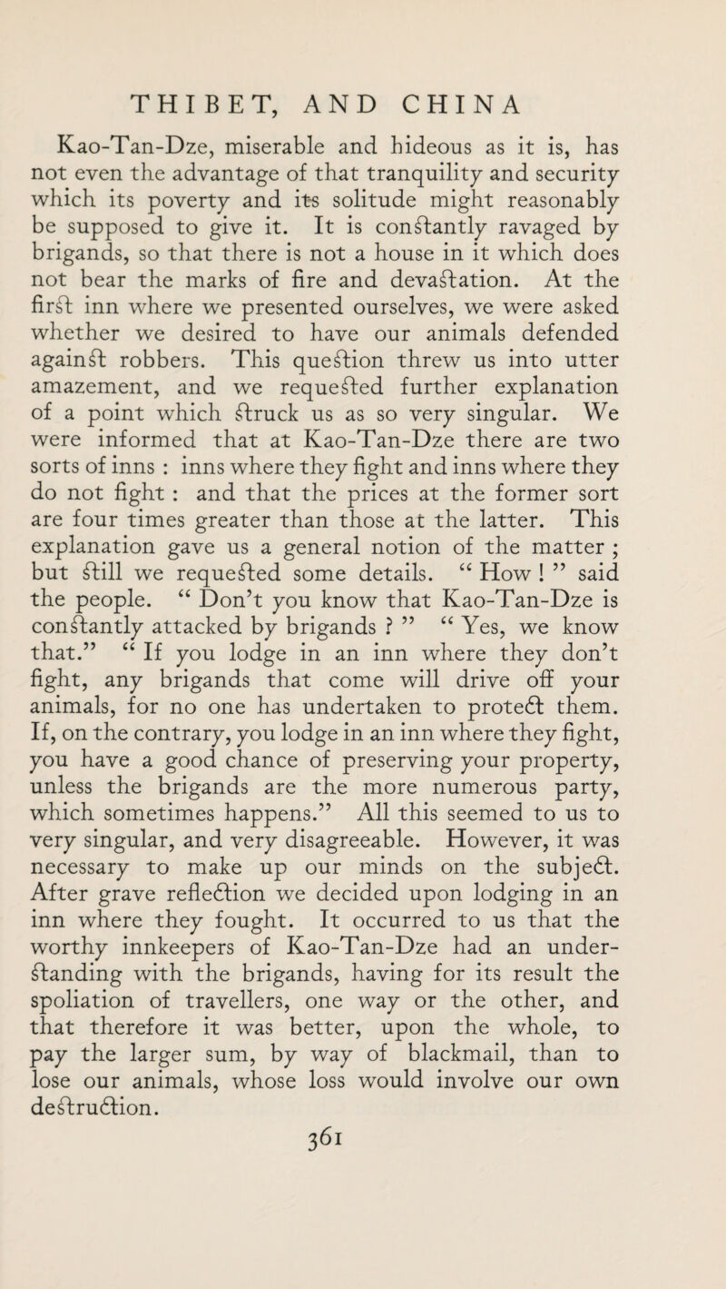 Kao-Tan-Dze, miserable and hideous as it is, has not even the advantage of that tranquility and security which its poverty and its solitude might reasonably be supposed to give it. It is constantly ravaged by brigands, so that there is not a house in it which does not bear the marks of fire and devastation. At the firSt inn where we presented ourselves, we were asked whether we desired to have our animals defended againSt robbers. This question threw us into utter amazement, and we requested further explanation of a point which Struck us as so very singular. We were informed that at Kao-Tan-Dze there are two sorts of inns : inns where they fight and inns where they do not fight : and that the prices at the former sort are four times greater than those at the latter. This explanation gave us a general notion of the matter ; but Still we requested some details. “ How ! ” said the people. “ Don’t you know that Kao-Tan-Dze is constantly attacked by brigands ? ” “ Yes, we know that.” “ If you lodge in an inn where they don’t fight, any brigands that come will drive off your animals, for no one has undertaken to protect them. If, on the contrary, you lodge in an inn where they fight, you have a good chance of preserving your property, unless the brigands are the more numerous party, which sometimes happens.” All this seemed to us to very singular, and very disagreeable. However, it was necessary to make up our minds on the subjeCl. After grave reflection we decided upon lodging in an inn where they fought. It occurred to us that the worthy innkeepers of Kao-Tan-Dze had an under¬ standing with the brigands, having for its result the spoliation of travellers, one way or the other, and that therefore it was better, upon the whole, to pay the larger sum, by way of blackmail, than to lose our animals, whose loss would involve our own deStruCtion.