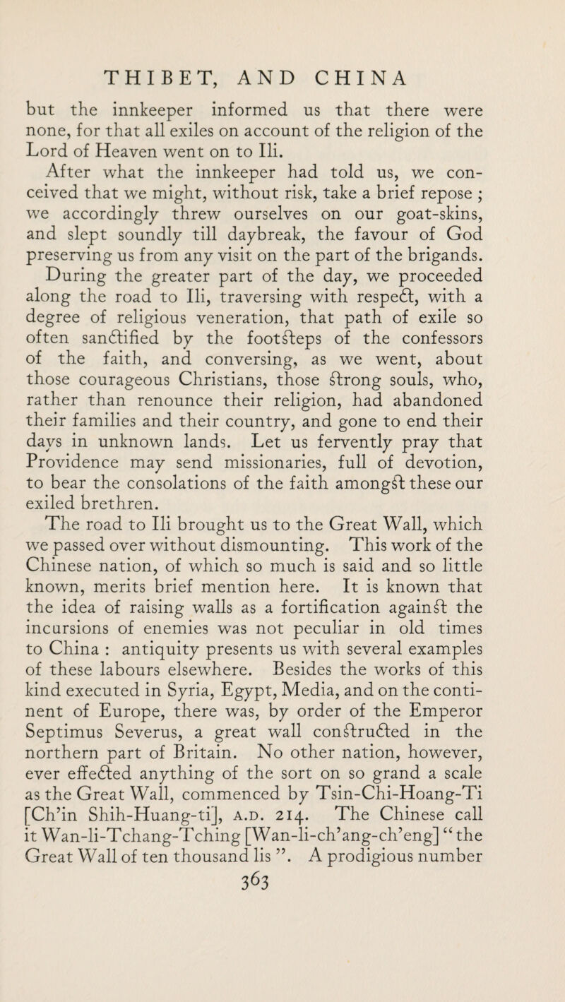 but the innkeeper informed us that there were none, for that all exiles on account of the religion of the Lord of Heaven went on to Ili. After what the innkeeper had told us, we con¬ ceived that we might, without risk, take a brief repose ; we accordingly threw ourselves on our goat-skins, and slept soundly till daybreak, the favour of God preserving us from any visit on the part of the brigands. During the greater part of the day, we proceeded along the road to Ili, traversing with respeft, with a degree of religious veneration, that path of exile so often sandfified by the footsteps of the confessors of the faith, and conversing, as we went, about those courageous Christians, those strong souls, who, rather than renounce their religion, had abandoned their families and their country, and gone to end their days in unknown lands. Let us fervently pray that Providence may send missionaries, full of devotion, to bear the consolations of the faith amongst these our exiled brethren. The road to Ili brought us to the Great Wall, which we passed over without dismounting. This work of the Chinese nation, of which so much is said and so little known, merits brief mention here. It is known that the idea of raising walls as a fortification again ft the incursions of enemies was not peculiar in old times to China : antiquity presents us with several examples of these labours elsewhere. Besides the works of this kind executed in Syria, Egypt, Media, and on the conti¬ nent of Europe, there was, by order of the Emperor Septimus Severus, a great wall con^Iru&ed in the northern part of Britain. No other nation, however, ever effected anything of the sort on so grand a scale as the Great Wall, commenced by Tsin-Chi-Hoang-Ti [Ch’in Shih-Huang-ti], a.d. 214. The Chinese call it Wan-li-Tchang-Tching [Wan-li-ch’ang-ch’eng] “the Great Wall of ten thousand lis ”. A prodigious number