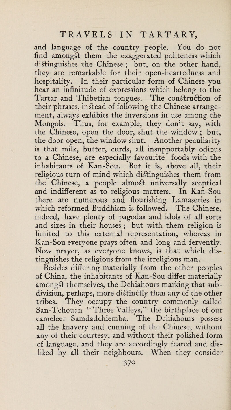 and language of the country people. You do not find amongfb them the exaggerated politeness which distinguishes the Chinese ; but, on the other hand, they are remarkable for their open-heartedness and hospitality. In their particular form of Chinese you hear an infinitude of expressions which belong to the Tartar and Thibetian tongues. The continuation of their phrases, intlead of following the Chinese arrange¬ ment, always exhibits the inversions in use among the Mongols. Thus, for example, they don’t say, with the Chinese, open the door, shut the window ; but, the door open, the window shut. Another peculiarity is that milk, butter, curds, all insupportably odious to a Chinese, are especially favourite foods with the inhabitants of Kan-Sou. But it is, above all, their religious turn of mind which distinguishes them from the Chinese, a people almoSt universally sceptical and indifferent as to religious matters. In Kan-Sou there are numerous and flourishing Lamaseries in which reformed Buddhism is followed. The Chinese, indeed, have plenty of pagodas and idols of all sorts and sizes in their houses; but with them religion is limited to this external representation, whereas in Kan-Sou everyone prays often and long and fervently. Now prayer, as everyone knows, is that which dis¬ tinguishes the religious from the irreligious man. Besides differing materially from the other peoples of China, the inhabitants of Kan-Sou differ materially amongst themselves, the Dchiahours marking that sub¬ division, perhaps, more diftinftly than any of the other tribes. They occupy the country commonly called San-Tchouan “ Three Valleys,” the birthplace of our cameleer Samdadchiemba. The Dchiahours possess all the knavery and cunning of the Chinese, without any of their courtesy, and without their polished form of language, and they are accordingly feared and dis¬ liked by all their neighbours. When they consider