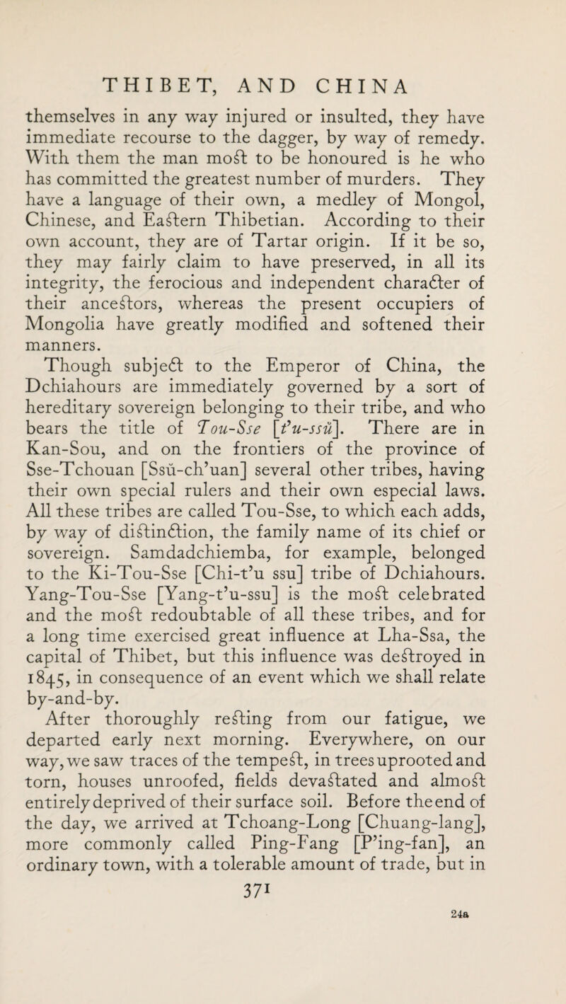 themselves in any way injured or insulted, they have immediate recourse to the dagger, by way of remedy. With them the man moft: to be honoured is he who has committed the greatest number of murders. They have a language of their own, a medley of Mongol, Chinese, and Eastern Thibetian. According to their own account, they are of Tartar origin. If it be so, they may fairly claim to have preserved, in all its integrity, the ferocious and independent character of their ancestors, whereas the present occupiers of Mongolia have greatly modified and softened their manners. Though subject to the Emperor of China, the Dchiahours are immediately governed by a sort of hereditary sovereign belonging to their tribe, and who bears the title of Tou-Sse \fu-ssu\. There are in Kan-Sou, and on the frontiers of the province of Sse-Tchouan [Ssu-ch’uan] several other tribes, having their own special rulers and their own especial laws. All these tribes are called Tou-Sse, to which each adds, by way of diftindfion, the family name of its chief or sovereign. Samdadchiemba, for example, belonged to the Ki-Tou-Sse [Chi-t’u ssu] tribe of Dchiahours. Yang-Tou-Sse [Yang-t’u-ssu] is the mo ft celebrated and the moft: redoubtable of all these tribes, and for a long time exercised great influence at Lha-Ssa, the capital of Thibet, but this influence was deftroyed in 1845, in consequence of an event which we shall relate by-and-by. After thoroughly refting from our fatigue, we departed early next morning. Everywhere, on our way, we saw traces of the tempeft, in trees uprooted and torn, houses unroofed, fields devaftated and almoft; entirely deprived of their surface soil. Before the end of the day, we arrived at Tchoang-Long [Chuang-lang], more commonly called Ping-Fang [P’ing-fan], an ordinary town, with a tolerable amount of trade, but in 371 24a