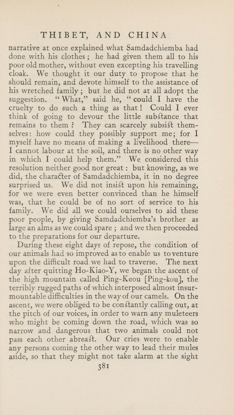 narrative at once explained what Samdadchiemba had done with his clothes ; he had given them all to his poor old mother, without even excepting his travelling cloak. We thought it our duty to propose that he should remain, and devote himself to the assistance of his wretched family ; but he did not at all adopt the suggestion. “ What,” said he, “ could I have the cruelty to do such a thing as that ! Could I ever think of going to devour the little subStance that remains to them ? They can scarcely subsist them¬ selves: how could they possibly support me; for I myself have no means of making a livelihood there— I cannot labour at the soil, and there is no other way in which I could help them.” We considered this resolution neither good nor great : but knowing, as we did, the charadfer of Samdadchiemba, it in no degree surprised us. We did not insist upon his remaining, for we were even better convinced than he himself was, that he could be of no sort of service to his family. We did all we could ourselves to aid these poor people, by giving Samdadchiemba’s brother as large an alms as we could spare ; and we then proceeded to the preparations for our departure. During these eight days of repose, the condition of our animals had so improved as to enable us to venture upon the difficult road we had to traverse. The next day after quitting Ho-Kiao-Y, we began the ascent of the high mountain called Ping-Keou [Ping-kou], the terribly rugged paths of which interposed almost insur¬ mountable difficulties in the way of our camels. On the ascent, we were obliged to be constantly calling out, at the pitch of our voices, in order to warn any muleteers who might be coming down the road, which was so narrow and dangerous that two animals could not pass each other abreaSL Our cries were to enable any persons coming the other way to lead their mules aside, so that they might not take alarm at the sight