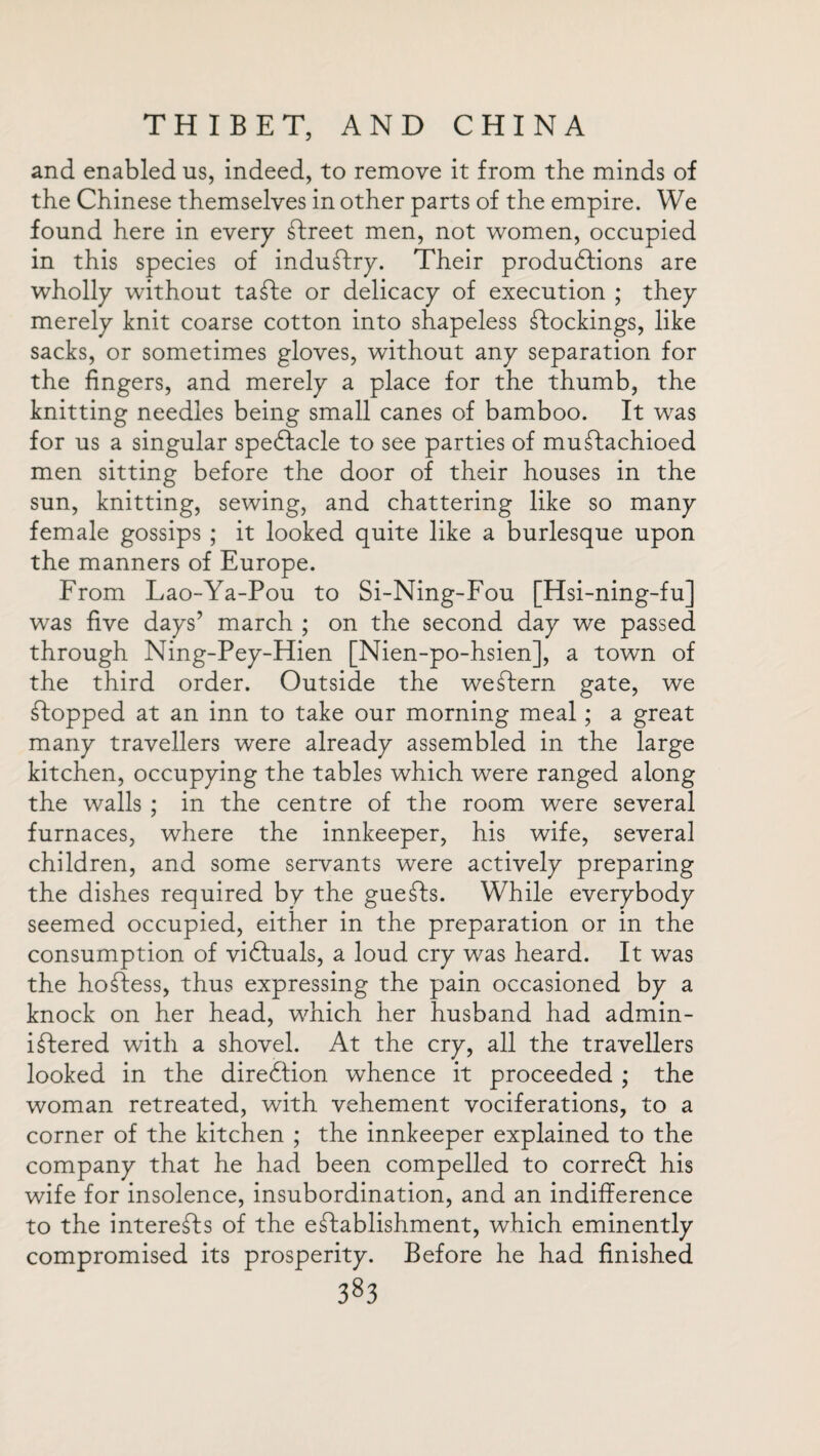 and enabled us, indeed, to remove it from the minds of the Chinese themselves in other parts of the empire. We found here in every Street men, not women, occupied in this species of industry. Their productions are wholly without taSte or delicacy of execution ; they merely knit coarse cotton into shapeless stockings, like sacks, or sometimes gloves, without any separation for the fingers, and merely a place for the thumb, the knitting needles being small canes of bamboo. It was for us a singular speClacle to see parties of mustachioed men sitting before the door of their houses in the sun, knitting, sewing, and chattering like so many female gossips ; it looked quite like a burlesque upon the manners of Europe. From Lao-Ya-Pou to Si-Ning-Fou [Hsi-ning-fu was five days’ march ; on the second day we passec. through Ning-Pey-Hien [Nien-po-hsien], a town of the third order. Outside the weStern gate, we Stopped at an inn to take our morning meal; a great many travellers were already assembled in the large kitchen, occupying the tables which were ranged along the walls ; in the centre of the room were several furnaces, where the innkeeper, his wife, several children, and some servants were actively preparing the dishes required by the gueSts. While everybody seemed occupied, either in the preparation or in the consumption of victuals, a loud cry was heard. It was the ho£iess, thus expressing the pain occasioned by a knock on her head, which her husband had admin¬ istered with a shovel. At the cry, all the travellers looked in the diredtion whence it proceeded ; the woman retreated, with vehement vociferations, to a corner of the kitchen ; the innkeeper explained to the company that he had been compelled to corredf his wife for insolence, insubordination, and an indifference to the interests of the establishment, which eminently compromised its prosperity. Before he had finished