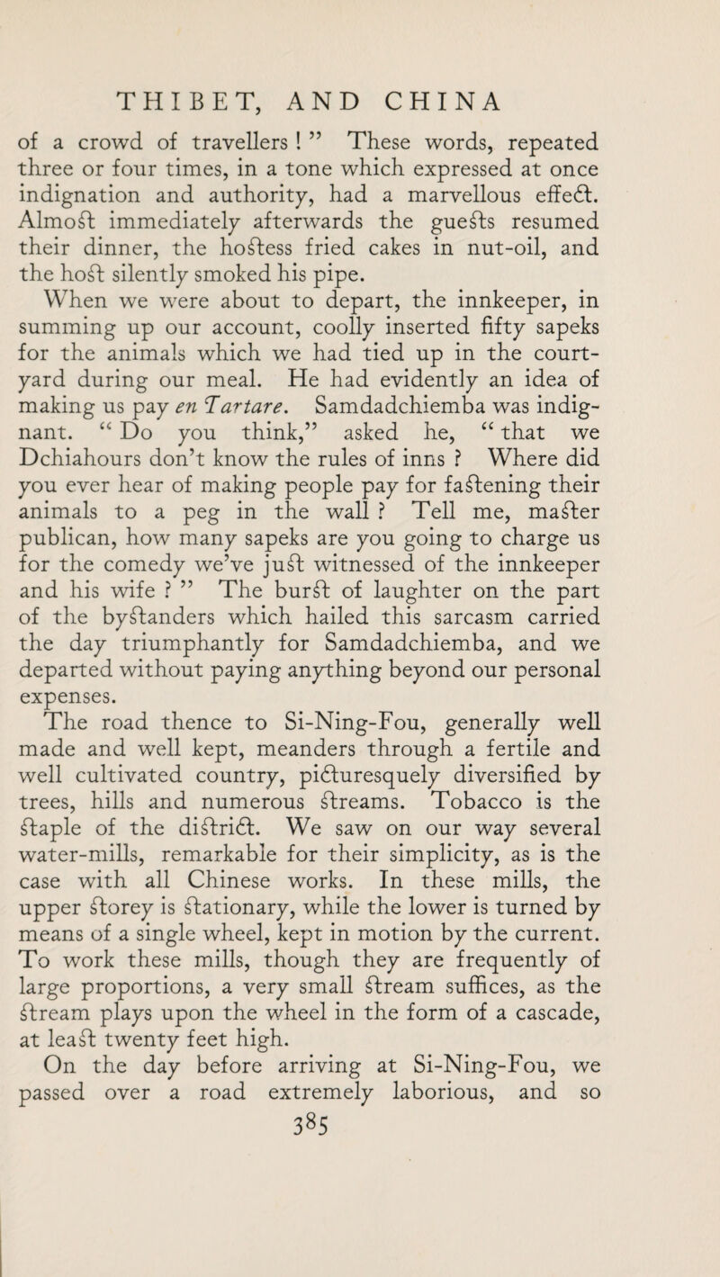 of a crowd of travellers ! ” These words, repeated three or four times, in a tone which expressed at once indignation and authority, had a marvellous effedt. AlmoSt immediately afterwards the guests resumed their dinner, the hostess fried cakes in nut-oil, and the hoSt silently smoked his pipe. When we were about to depart, the innkeeper, in summing up our account, coolly inserted fifty sapeks for the animals which we had tied up in the court¬ yard during our meal. He had evidently an idea of making us pay en Tar tare. Samdadchiemba was indig¬ nant. “ Do you think,” asked he, “ that we Dchiahours don’t know the rules of inns ? Where did you ever hear of making people pay for fastening their animals to a peg in the wall ? Tell me, master publican, how many sapeks are you going to charge us for the comedy we’ve juSt witnessed of the innkeeper and his wife ? ” The burSt of laughter on the part of the bystanders which hailed this sarcasm carried the day triumphantly for Samdadchiemba, and we departed without paying anything beyond our personal expenses. The road thence to Si-Ning-Fou, generally well made and well kept, meanders through a fertile and well cultivated country, pidluresquely diversified by trees, hills and numerous Streams. Tobacco is the Staple of the diStridt. We saw on our way several water-mills, remarkable for their simplicity, as is the case with all Chinese works. In these mills, the upper Storey is Stationary, while the lower is turned by means of a single wheel, kept in motion by the current. To work these mills, though they are frequently of large proportions, a very small Stream suffices, as the Stream plays upon the wheel in the form of a cascade, at leafl: twenty feet high. On the day before arriving at Si-Ning-Fou, we passed over a road extremely laborious, and so 38s