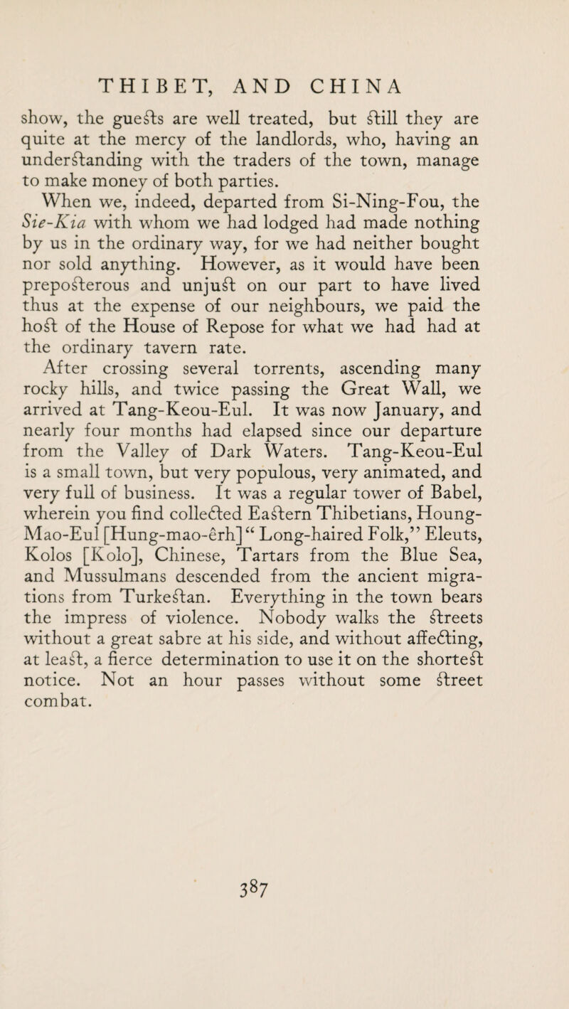 show, the guests are well treated, but Till they are quite at the mercy of the landlords, who, having an understanding with the traders of the town, manage to make money of both parties. When we, indeed, departed from Si-Ning-Fou, the Sie-Kia with whom we had lodged had made nothing by us in the ordinary way, for we had neither bought nor sold anything. However, as it would have been prepofterous and unjuSt on our part to have lived thus at the expense of our neighbours, we paid the ho St of the House of Repose for what we had had at the ordinary tavern rate. After crossing several torrents, ascending many rocky hills, and twice passing the Great Wall, we arrived at Tang-Keou-Eul. It was now January, and nearly four months had elapsed since our departure from the Valley of Dark Waters. Tang-Keou-Eul is a small town, but very populous, very animated, and very full of business. It was a regular tower of Babel, wherein you find collected EaStern Thibetians, Houng- Mao-Eul [Hung-mao-erh] “ Long-haired Folk,” Eleuts, Kolos [Kolo], Chinese, Tartars from the Blue Sea, and Mussulmans descended from the ancient migra¬ tions from TurkeTan. Everything in the town bears the impress of violence. Nobody walks the Treets without a great sabre at his side, and without affedfing, at leaT, a fierce determination to use it on the shortest notice. Not an hour passes without some Treet combat.