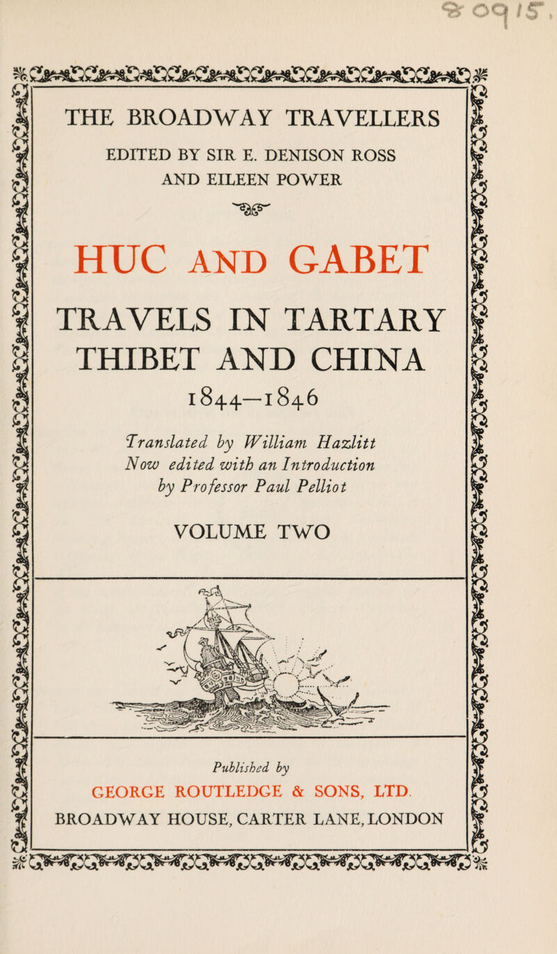 EDITED BY SIR E. DENISON ROSS AND EILEEN POWER HUC AND GABET TRAVELS IN TARTARY THIBET AND CHINA 1844—1846 Translated by William Hazlitt Now edited with an Introduction by Professor Paul Pelliot VOLUME TWO Published, by GEORGE ROUTLEDGE & SONS, LTD. BROADWAY HOUSE, CARTER LANE, LONDON