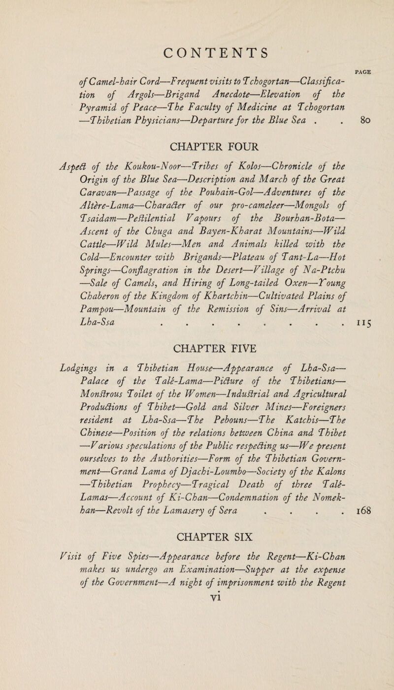PAGE of Camel-hair Cord,—Frequent visits to Fchogortan—Classifica¬ tion of Argols—Brigand Anecdote—Elevation of the Pyramid of Peace—Fhe Faculty of Medicine at Fchogortan —Fhibetian Physicians—Departure for the Blue Sea . . 80 CHAPTER FOUR Aspeft of the Koukou-Noor—Frihes of Kolos—Chronicle of the Origin of the Blue Sea—Description and March of the Great Caravan—Passage of the Pouhain-Gol—Adventures of the Altere-Lama—Char after of our pro-cameleer—Mongols of Fsaidam—Pestilential Vapours of the Bourhan-Bota— Ascent of the Chuga and Bayen-Kharat Mountains—Wild Cattle—Wild Mules—Men and Animals killed with the Cold—Encounter with Brigands—Plateau of Fani-La—Plot Springs—Conflagration in the Desert—Village of Na-Ptchu —Sale of Camels, and Hiring of Long-tailed Oxen—Young Chaberon of the Kingdom of Khartchin—Cultivated Plains of Pampou—Mountain of the Remission of Sins—Arrival at Lha-Ssa . . . . .. . . .115 CHAPTER FIVE Lodgings in a Fhibetian House—Appearance of Lha-Ssa— Palace of the Fale-Lama—Pifture of the Fhibetians— MonStrous Foilet of the Women—Industrial and Agricultural Produftions of Fhibet—Gold and Silver Mines—Foreigners resident at Lha-Ssa—Fhe Pebouns—Fhe Katchis—Fhe Chinese—Position of the relations between China and Fhibet —Various speculations of the Public respefting us—We present ourselves to the Authorities—Form of the Fhibetian Govern¬ ment—Grand Lama of Djachi-Loumbo—Society of the Kalons —Fhibetian Prophecy—Fragical Death of three Fale- Lamas—Account of Ki-Ghan—Condemnation of the Nomek- han—Revolt of the Lamasery of Sera . . . .168 CHAPTER SIX Visit of Five Spies—Appearance before the Regent—Ki-Chan makes us undergo an Examination—Supper at the expense of the Government—A night of imprisonment with the Regent yi