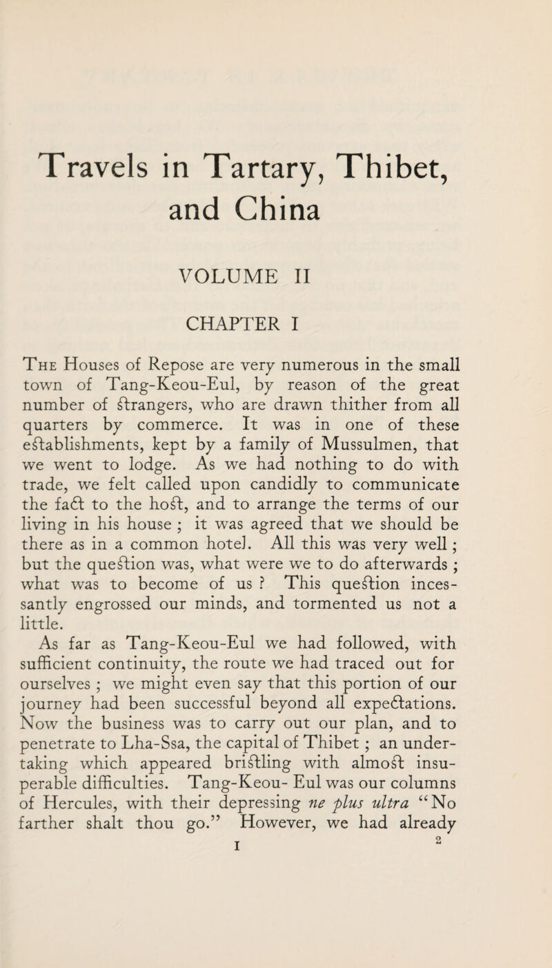 Travels in Tartary, Thibet, and China VOLUME II CHAPTER I The Houses of Repose are very numerous in the small town of Tang-Keou-Eul, by reason of the great number of Grangers, who are drawn thither from all quarters by commerce. It was in one of these establishments, kept by a family of Mussulmen, that we went to lodge. As we had nothing to do with trade, we felt called upon candidly to communicate the faft to the ho ft, and to arrange the terms of our living in his house ; it was agreed that we should be there as in a common hotel. All this was very well; but the queftion was, what were we to do afterwards ; what was to become of us ? This queftion inces¬ santly engrossed our minds, and tormented us not a little. As far as Tang-Keou-Eul we had followed, with sufficient continuity, the route we had traced out for ourselves ; we might even say that this portion of our journey had been successful beyond all expeditions. Now the business was to carry out our plan, and to penetrate to Lha-Ssa, the capital of Thibet ; an under¬ taking which appeared briftding with almoft: insu¬ perable difficulties. Tang-Keou- Eul was our columns of Hercules, with their depressing ne plus ultra “No farther shalt thou go.” However, we had already