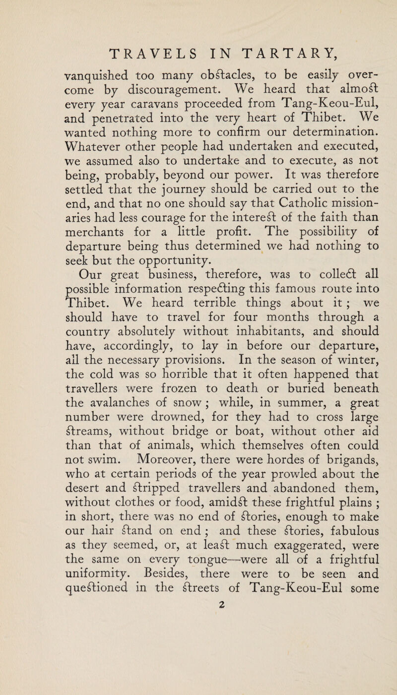 vanquished too many obstacles, to be easily over¬ come by discouragement. We heard that almost every year caravans proceeded from Tang-Keou-Eul, and penetrated into the very heart of Thibet. We wanted nothing more to confirm our determination. Whatever other people had undertaken and executed, we assumed also to undertake and to execute, as not being, probably, beyond our power. It was therefore settled that the journey should be carried out to the end, and that no one should say that Catholic mission¬ aries had less courage for the interest of the faith than merchants for a little profit. The possibility of departure being thus determined we had nothing to seek but the opportunity. Our great business, therefore, was to colleft all possible information respefting this famous route into Thibet. We heard terrible things about it ; we should have to travel for four months through a country absolutely without inhabitants, and should have, accordingly, to lay in before our departure, all the necessary provisions. In the season of winter, the cold was so horrible that it often happened that travellers were frozen to death or buried beneath the avalanches of snow ; while, in summer, a great number were drowned, for they had to cross large breams, without bridge or boat, without other aid than that of animals, which themselves often could not swim. Moreover, there were hordes of brigands, who at certain periods of the year prowled about the desert and stripped travellers and abandoned them, without clothes or food, amidft these frightful plains ; in short, there was no end of Tories, enough to make our hair ftand on end ; and these ftories, fabulous as they seemed, or, at lea ft much exaggerated, were the same on every tongue—were all of a frightful uniformity. Besides, there were to be seen and queftioned in the ftreets of Tang-Keou-Eul some
