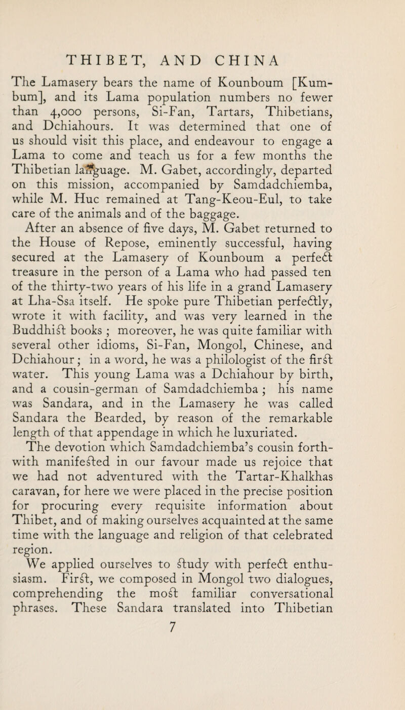 The Lamasery bears the name of Kounboum [Kum- bum], and its Lama population numbers no fewer than 4,000 persons, Si-Fan, Tartars, Thibetians, and Dchiahours. It was determined that one of us should visit this place, and endeavour to engage a Lama to come and teach us for a few months the Thibetian language. M. Gabet, accordingly, departed on this mission, accompanied by Samdadchiemba, while M. Hue remained at Tang-Keou-Eul, to take care of the animals and of the baggage. After an absence of five days, M. Gabet returned to the House of Repose, eminently successful, having secured at the Lamasery of Kounboum a perfedf treasure in the person of a Lama who had passed ten of the thirty-two years of his life in a grand Lamasery at Lha-Ssa itself. He spoke pure Thibetian perfedfly, wrote it with facility, and was very learned in the BuddhiSt books ; moreover, he was quite familiar with several other idioms, Si-Fan, Mongol, Chinese, and Dchiahour; in a word, he was a philologist of the firft water. This young Lama was a Dchiahour by birth, and a cousin-german of Samdadchiemba ; his name was Sandara, and in the Lamasery he was called Sandara the Bearded, by reason of the remarkable length of that appendage in which he luxuriated. The devotion which Samdadchiemba’s cousin forth¬ with manifested in our favour made us rejoice that we had not adventured with the Tartar-Khalkhas caravan, for here we were placed in the precise position for procuring every requisite information about Thibet, and of making ourselves acquainted at the same time with the language and religion of that celebrated region. We applied ourselves to £fudy with perfect enthu¬ siasm. FirSt, we composed in Mongol two dialogues, comprehending the moSt familiar conversational phrases. These Sandara translated into Thibetian