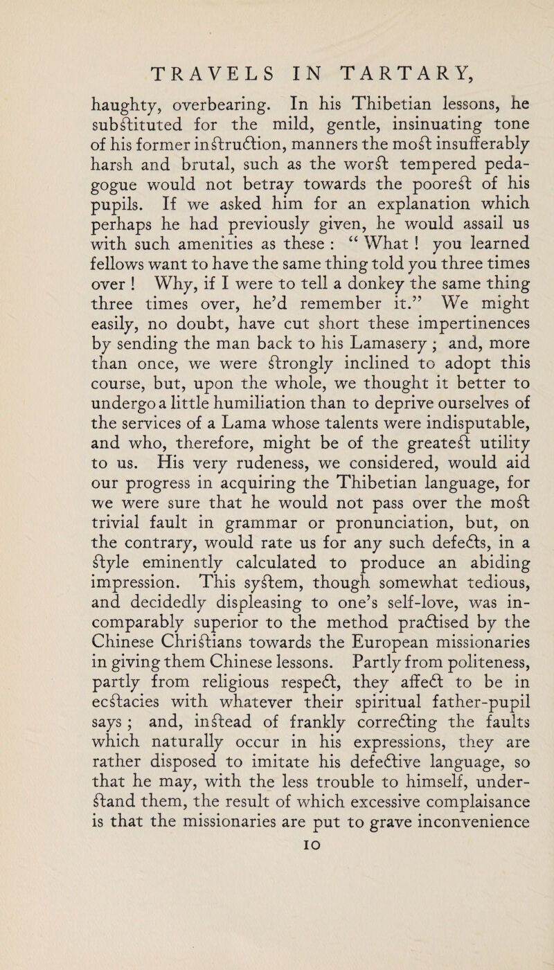 haughty, oyerbearing. In his Thibetian lessons, he substituted for the mild, gentle, insinuating tone of his former inftruftion, manners the mo ft insufferably harsh and brutal, such as the worft tempered peda¬ gogue would not betray towards the pooreft of his pupils. If we asked him for an explanation which perhaps he had previously given, he would assail us with such amenities as these : “ What ! you learned fellows want to have the same thing told you three times over ! Why, if I were to tell a donkey the same thing three times over, he’d remember it.” We might easily, no doubt, have cut short these impertinences by sending the man back to his Lamasery ; and, more than once, we were ftrongly inclined to adopt this course, but, upon the whole, we thought it better to undergo a little humiliation than to deprive ourselves of the services of a Lama whose talents were indisputable, and who, therefore, might be of the greateft utility to us. His very rudeness, we considered, would aid our progress in acquiring the Thibetian language, for we were sure that he would not pass over the moft trivial fault in grammar or pronunciation, but, on the contrary, would rate us for any such defefts, in a ftyle eminently calculated to produce an abiding impression. This syftem, though somewhat tedious, and decidedly displeasing to one’s self-love, was in¬ comparably superior to the method praftised by the Chinese Chriftians towards the European missionaries in giving them Chinese lessons. Partly from politeness, partly from religious respeft, they affeft to be in ecftacies with whatever their spiritual father-pupil says ; and, inftead of frankly correfting the faults which naturally occur in his expressions, they are rather disposed to imitate his defective language, so that he may, with the less trouble to himself, under- ftand them, the result of which excessive complaisance is that the missionaries are put to grave inconvenience io