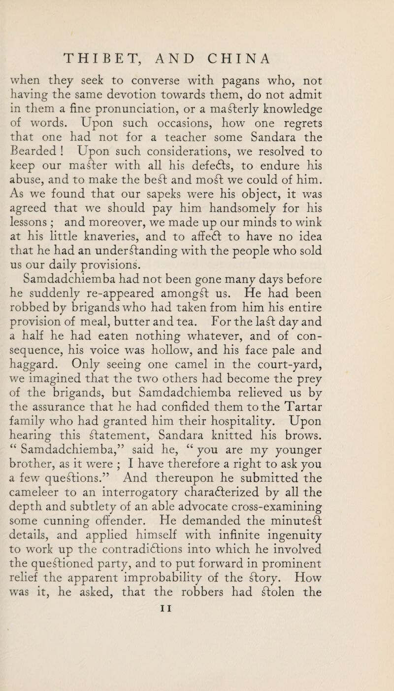 when they seek to converse with pagans who, not having the same devotion towards them, do not admit in them a fine pronunciation, or a maSterly knowledge of words. Upon such occasions, how one regrets that one had not for a teacher some Sandara the Bearded ! Upon such considerations, we resolved to keep our master with all his defeCts, to endure his abuse, and to make the beSt and moSt we could of him. As we found that our sapeks were his object, it w^as agreed that we should pay him handsomely for his lessons ; and moreover, we made up our minds to wink at his little knaveries, and to affeCt to have no idea that he had an understanding with the people who sold us our daily provisions. Samdadchiemba had not been gone many days before he suddenly re-appeared amongSt us. He had been robbed by brigands who had taken from him his entire provision of meal, butter and tea. For the la St day and a half he had eaten nothing whatever, and of con¬ sequence, his voice was hollow, and his face pale and haggard. Only seeing one camel in the court-yard, we imagined that the two others had become the prey of the brigands, but Samdadchiemba relieved us by the assurance that he had confided them to the Tartar family who had granted him their hospitality. Upon hearing this Statement, Sandara knitted his brows. “ Samdadchiemba,” said he, “ you are my younger brother, as it wrere ; I have therefore a right to ask you a few questions.” And thereupon he submitted the cameleer to an interrogatory characterized by all the depth and subtlety of an able advocate cross-examining some cunning offender. He demanded the minuted details, and applied himself with infinite ingenuity to work up the contradictions into which he involved the questioned party, and to put forward in prominent relief the apparent improbability of the Story. How was it, he asked, that the robbers had Stolen the