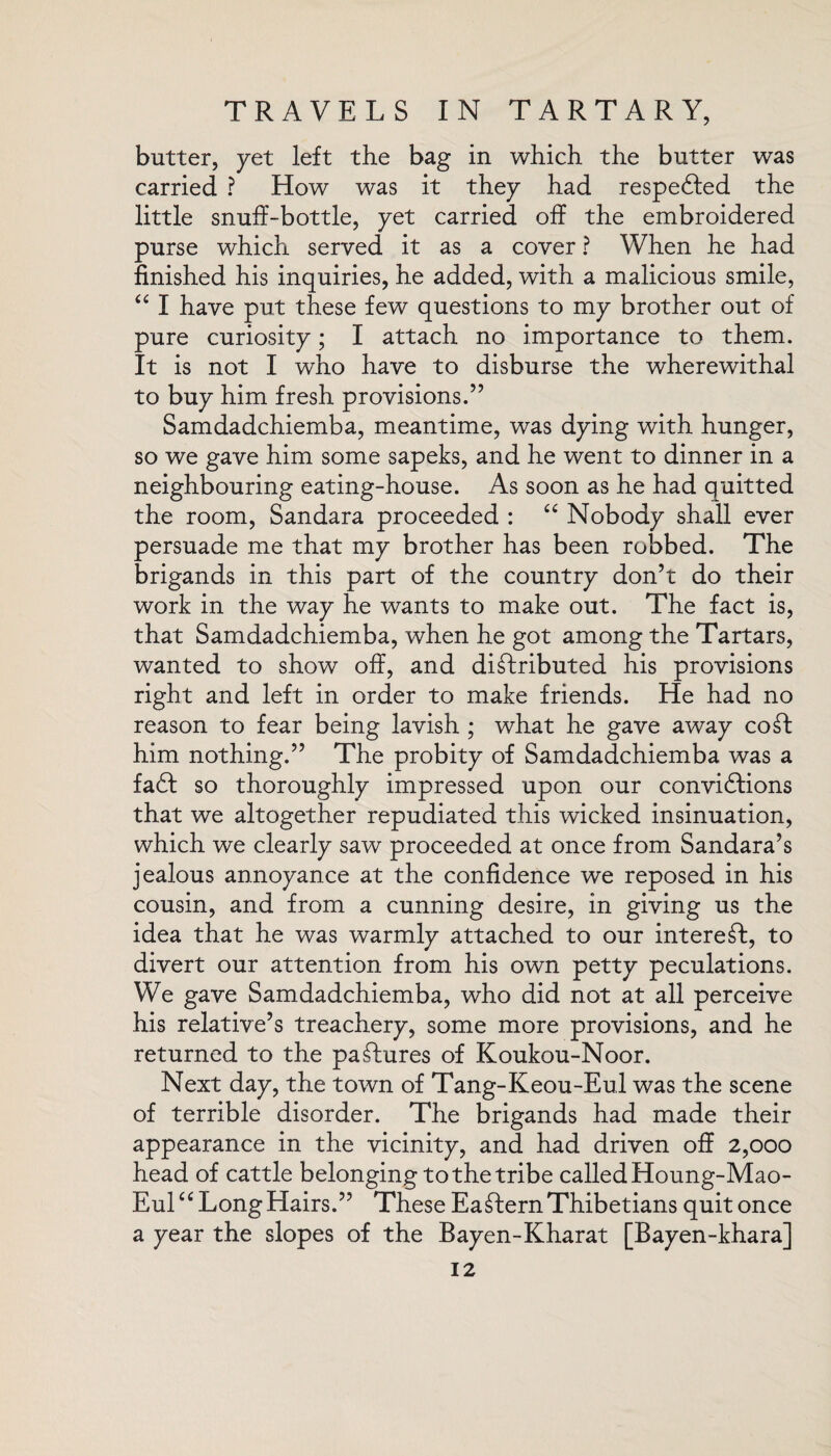 butter, yet left the bag in which the butter was carried ? How was it they had respedfed the little snuff-bottle, yet carried off the embroidered purse which served it as a cover ? When he had finished his inquiries, he added, with a malicious smile, “ I have put these few questions to my brother out of pure curiosity; I attach no importance to them. It is not I who have to disburse the wherewithal to buy him fresh provisions.” Samdadchiemba, meantime, was dying with hunger, so we gave him some sapeks, and he went to dinner in a neighbouring eating-house. As soon as he had quitted the room, Sandara proceeded : “ Nobody shall ever persuade me that my brother has been robbed. The brigands in this part of the country don’t do their work in the way he wants to make out. The fact is, that Samdadchiemba, when he got among the Tartars, wanted to show off, and distributed his provisions right and left in order to make friends. He had no reason to fear being lavish ; what he gave away coSt him nothing.” The probity of Samdadchiemba was a fa6f so thoroughly impressed upon our convi6tions that we altogether repudiated this wicked insinuation, which we clearly saw proceeded at once from Sandara’s jealous annoyance at the confidence we reposed in his cousin, and from a cunning desire, in giving us the idea that he was warmly attached to our intereSt, to divert our attention from his own petty peculations. We gave Samdadchiemba, who did not at all perceive his relative’s treachery, some more provisions, and he returned to the pastures of Koukou-Noor. Next day, the town of Tang-Keou-Eul was the scene of terrible disorder. The brigands had made their appearance in the vicinity, and had driven off 2,000 head of cattle belonging to the tribe calledHoung-Mao- Eul£C Long Hairs.” These Eastern Thibetians quit once a year the slopes of the Bayen-Kharat [Bayen-khara]