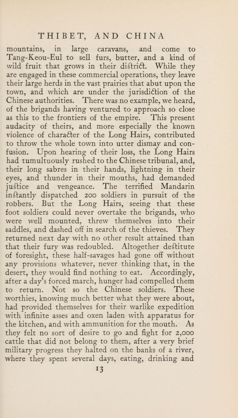 mountains, in large caravans, and come to Tang-Keou-Eul to sell furs, butter, and a kind of wild fruit that grows in their diffcrift. While they are engaged in these commercial operations, they leave their large herds in the vast prairies that abut upon the town, and which are under the jurisdiction of the Chinese authorities. There was no example, we heard, of the brigands having ventured to approach so close as this to the frontiers of the empire. This present audacity of theirs, and more especially the known violence of character of the Long Hairs, contributed to throw the whole town into utter dismay and con¬ fusion. Upon hearing of their loss, the Long Hairs had tumultuously rushed to the Chinese tribunal, and, their long sabres in their hands, lightning in their eyes, and thunder in their mouths, had demanded juftice and vengeance. The terrified Mandarin instantly dispatched 200 soldiers in pursuit of the robbers. But the Long Hairs, seeing that these foot soldiers could never overtake the brigands, who were well mounted, threw themselves into their saddles, and dashed off in search of the thieves. They returned next day with no other result attained than that their fury was redoubled. Altogether destitute of foresight, these half-savages had gone off without any provisions whatever, never thinking that, in the desert, they would find nothing to eat. Accordingly, after a day’s forced march, hunger had compelled them to return. Not so the Chinese soldiers. These worthies, knowing much better what they were about, had provided themselves for their warlike expedition with infinite asses and oxen laden with apparatus for the kitchen, and with ammunition for the mouth. As they felt no sort of desire to go and fight for 2,000 cattle that did not belong to them, after a very brief military progress they halted on the banks of a river, where they spent several days, eating, drinking and J3