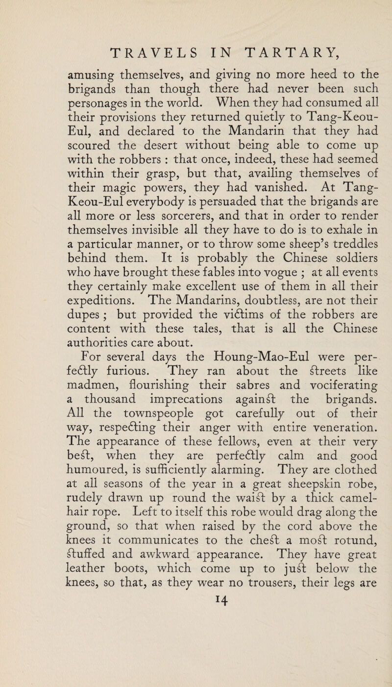 amusing themselves, and giving no more heed to the brigands than though there had never been such personages in the world. When they had consumed all their provisions they returned quietly to Tang-Keou- Eul, and declared to the Mandarin that they had scoured the desert without being able to come up with the robbers : that once, indeed, these had seemed within their grasp, but that, availing themselves of their magic powTers, they had vanished. At Tang- Keou-Eul everybody is persuaded that the brigands are all more or less sorcerers, and that in order to render themselves invisible all they have to do is to exhale in a particular manner, or to throw some sheep’s treddles behind them. It is probably the Chinese soldiers who have brought these fables into vogue ; at all events they certainly make excellent use of them in all their expeditions. The Mandarins, doubtless, are not their dupes ; but provided the viftims of the robbers are content with these tales, that is all the Chinese authorities care about. For several days the Houng-Mao-Eul were per¬ fectly furious. They ran about the Greets like madmen, flourishing their sabres and vociferating a thousand imprecations again ft the brigands. All the townspeople got carefully out of their way, respecting their anger with entire veneration. The appearance of these fellows, even at their very be ft, wffien they are perfectly calm and good humoured, is sufficiently alarming. They are clothed at all seasons of the year in a great sheepskin robe, rudely drawn up round the waift by a thick camel- hair rope. Left to itself this robe would drag along the ground, so that when raised by the cord above the knees it communicates to the cheft. a moft rotund, ftuffed and awkward appearance. They have great leather boots, which come up to juft below the knees, so that, as they wear no trousers, their legs are H