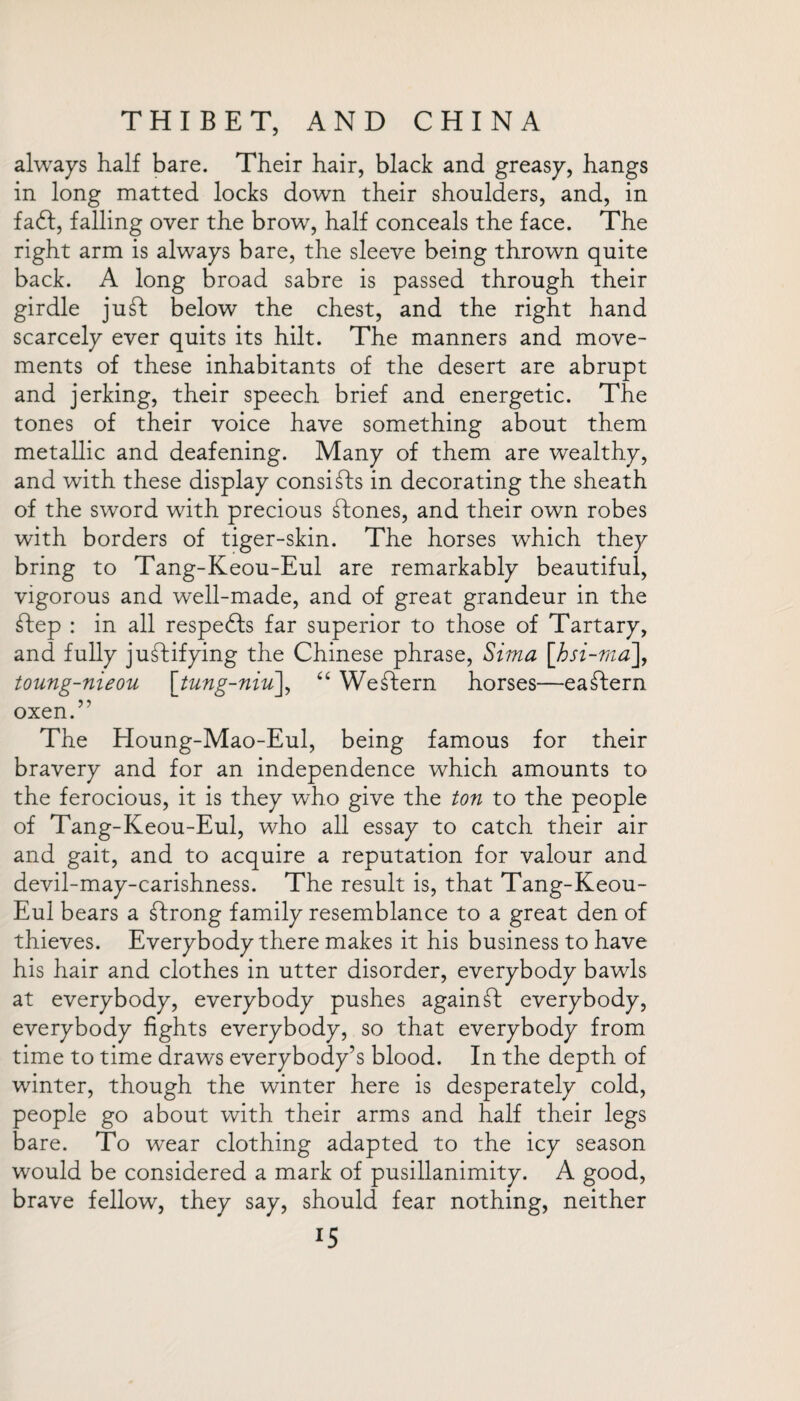 always half bare. Their hair, black and greasy, hangs in long matted locks down their shoulders, and, in fadf, falling over the brow, half conceals the face. The right arm is always bare, the sleeve being thrown quite back. A long broad sabre is passed through their girdle juft below the chest, and the right hand scarcely ever quits its hilt. The manners and move¬ ments of these inhabitants of the desert are abrupt and jerking, their speech brief and energetic. The tones of their voice have something about them metallic and deafening. Many of them are wealthy, and with these display consists in decorating the sheath of the sword with precious Stones, and their own robes with borders of tiger-skin. The horses which they bring to Tang-Keou-Eul are remarkably beautiful, vigorous and well-made, and of great grandeur in the Step : in all respedts far superior to those of Tartary, and fully justifying the Chinese phrase, Sima [,hsi-ma], toung-nieou \tung-niu\ “ Western horses—eastern oxen.” The Houng-Mao-Eul, being famous for their bravery and for an independence which amounts to the ferocious, it is they who give the ton to the people of Tang-Keou-Eul, who all essay to catch their air and gait, and to acquire a reputation for valour and devil-may-carishness. The result is, that Tang-Keou- Eul bears a Strong family resemblance to a great den of thieves. Everybody there makes it his business to have his hair and clothes in utter disorder, everybody bawls at everybody, everybody pushes againSf everybody, everybody fights everybody, so that everybody from time to time draws everybody’s blood. In the depth of winter, though the winter here is desperately cold, people go about with their arms and half their legs bare. To wear clothing adapted to the icy season would be considered a mark of pusillanimity. A good, brave fellow, they say, should fear nothing, neither XS