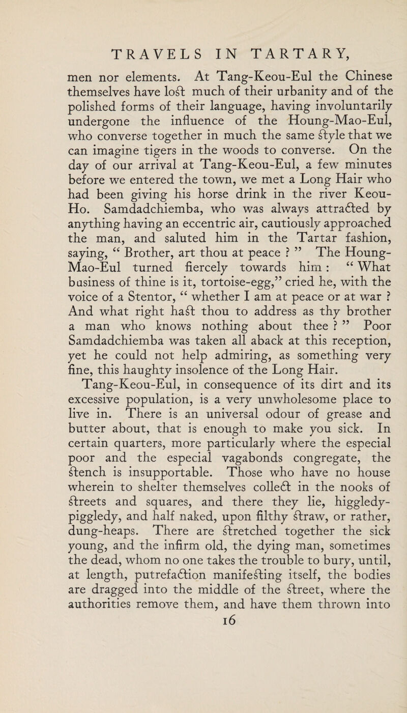 men nor elements. At Tang-Keou-Eul the Chinese themselves have loft much of their urbanity and of the polished forms of their language, having involuntarily undergone the influence of the Houng-Mao-Eul, who converse together in much the same ftyle that we can imagine tigers in the woods to converse. On the day of our arrival at Tang-Keou-Eul, a few minutes before we entered the town, we met a Long Hair who had been giving his horse drink in the river Keou- Ho. Samdadchiemba, who was always attracted, by anything having an eccentric air, cautiously approached the man, and saluted him in the Tartar fashion, saying, “ Brother, art thou at peace ? ” The Houng- Mao-Eul turned fiercely towards him : “ What business of thine is it, tortoise-egg,” cried he, with the voice of a Stent or, “ whether I am at peace or at war ? And what right haft thou to address as thy brother a man who knows nothing about thee ? ” Poor Samdadchiemba was taken all aback at this reception, yet he could not help admiring, as something very fine, this haughty insolence of the Long Hair. Tang-Keou-Eul, in consequence of its dirt and its excessive population, is a very unwholesome place to live in. There is an universal odour of grease and butter about, that is enough to make you sick. In certain quarters, more particularly where the especial poor and the especial vagabonds congregate, the ftench is insupportable. Those who have no house wherein to shelter themselves colled in the nooks of ftreets and squares, and there they lie, higgledy- piggledy, and half naked, upon filthy ftraw, or rather, dung-heaps. There are ftretched together the sick young, and the infirm old, the dying man, sometimes the dead, whom no one takes the trouble to bury, until, at length, putrefaction manifefting itself, the bodies are dragged into the middle of the ftreet, where the authorities remove them, and have them thrown into