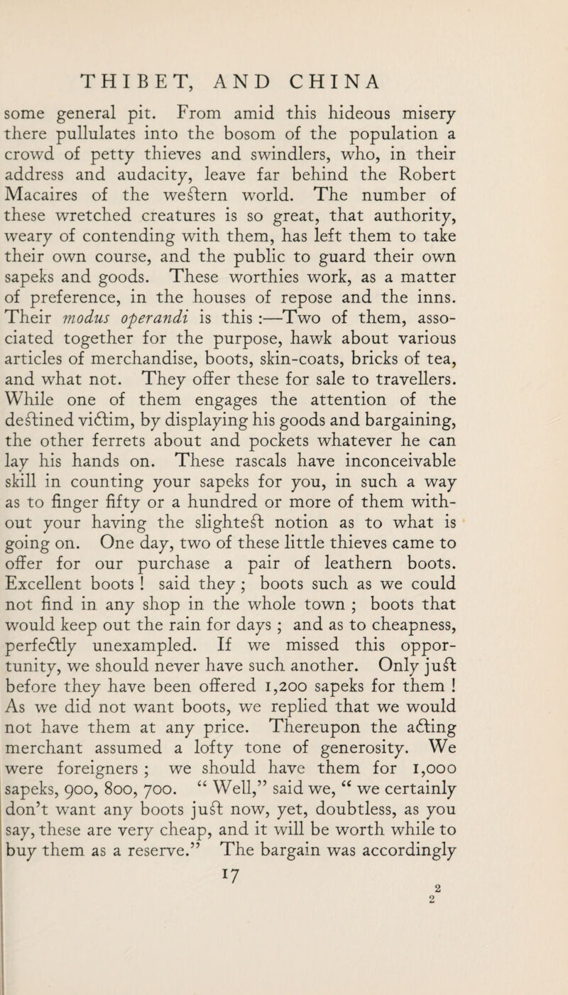 some general pit. From amid this hideous misery there pullulates into the bosom of the population a crowd of petty thieves and swindlers, who, in their address and audacity, leave far behind the Robert Macaires of the western world. The number of these wretched creatures is so great, that authority, weary of contending with them, has left them to take their own course, and the public to guard their own sapeks and goods. These worthies work, as a matter of preference, in the houses of repose and the inns. Their modus operandi is this :—Two of them, asso¬ ciated together for the purpose, hawk about various articles of merchandise, boots, skin-coats, bricks of tea, and what not. They offer these for sale to travellers. While one of them engages the attention of the declined vidlim, by displaying his goods and bargaining, the other ferrets about and pockets whatever he can lay his hands on. These rascals have inconceivable skill in counting your sapeks for you, in such a way as to finger fifty or a hundred or more of them with¬ out your having the slightest notion as to what is going on. One day, two of these little thieves came to offer for our purchase a pair of leathern boots. Excellent boots ! said they ; boots such as we could not find in any shop in the whole town ; boots that would keep out the rain for days ; and as to cheapness, perfedlly unexampled. If we missed this oppor¬ tunity, we should never have such another. Only juT before they have been offered 1,200 sapeks for them ! As we did not want boots, we replied that we would not have them at any price. Thereupon the adling merchant assumed a lofty tone of generosity. We were foreigners ; we should have them for 1,000 sapeks, 900, 800, 700. “ Well,” said we, “ we certainly don’t wTant any boots juff: now, yet, doubtless, as you say, these are very cheap, and it will be worth while to buy them as a reserve.” The bargain was accordingly 17