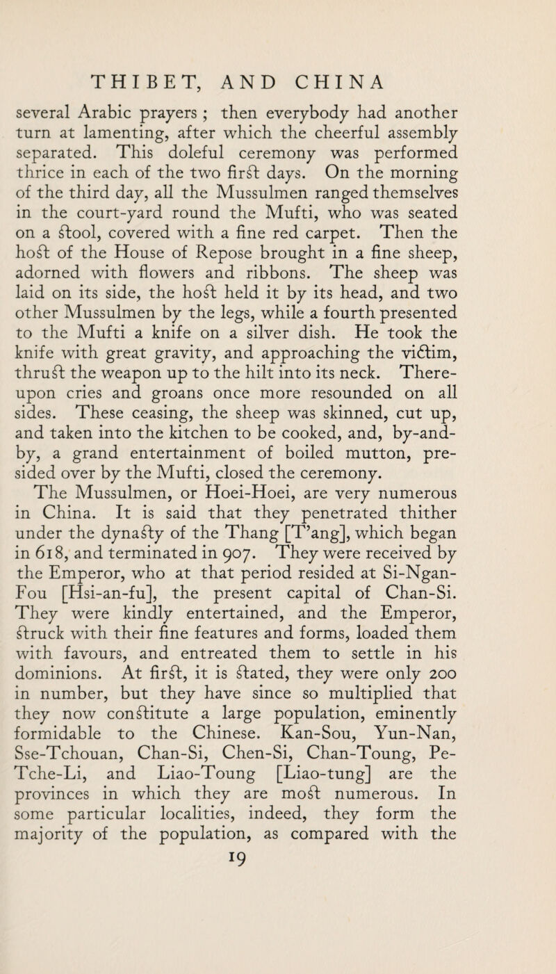 several Arabic prayers ; then everybody had another turn at lamenting, after which the cheerful assembly separated. This doleful ceremony was performed thrice in each of the two firft days. On the morning of the third day, all the Mussulmen ranged themselves in the court-yard round the Mufti, who was seated on a ftool, covered with a fine red carpet. Then the ho ft of the House of Repose brought in a fine sheep, adorned with flowers and ribbons. The sheep was laid on its side, the ho ft held it by its head, and two other Mussulmen by the legs, while a fourth presented to the Mufti a knife on a silver dish. He took the knife with great gravity, and approaching the viftim, thruft the weapon up to the hilt into its neck. There¬ upon cries and groans once more resounded on all sides. These ceasing, the sheep was skinned, cut up, and taken into the kitchen to be cooked, and, by-and- by, a grand entertainment of boiled mutton, pre¬ sided over by the Mufti, closed the ceremony. The Mussulmen, or Hoei-Hoei, are very numerous in China. It is said that they penetrated thither under the dynafty of the Thang [T’ang], which began in 618, and terminated in 907. They were received by the Emperor, who at that period resided at Si-Ngan- Fou [Hsi-an-fu], the present capital of Chan-Si. They were kindly entertained, and the Emperor, ftruck with their fine features and forms, loaded them with favours, and entreated them to settle in his dominions. At firft, it is ftated, they were only 200 in number, but they have since so multiplied that they now constitute a large population, eminently formidable to the Chinese. Kan-Sou, Yun-Nan, Sse-Tchouan, Chan-Si, Chen-Si, Chan-Toung, Pe- Tche-Li, and Liao-Toung [Liao-tung] are the provinces in which they are moft numerous. In some particular localities, indeed, they form the majority of the population, as compared with the
