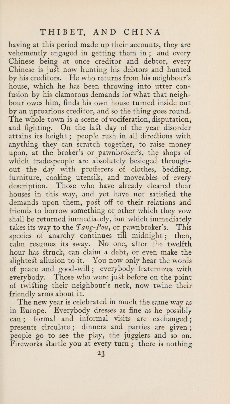 having at this period made up their accounts, they are vehemently engaged in getting them in ; and every Chinese being at once creditor and debtor, every Chinese is juft now hunting his debtors and hunted by his creditors. He who returns from his neighbour’s house, which he has been throwing into utter con¬ fusion by his clamorous demands for what that neigh¬ bour owes him, finds his own house turned inside out by an uproarious creditor, and so the thing goes round. The whole town is a scene of vociferation, disputation, and fighting. On the la ft day of the year disorder attains its height ; people rush in all diredtions with anything they can scratch together, to raise money upon, at the broker’s or pawnbroker’s, the shops of which tradespeople are absolutely besieged through¬ out the day with profferers of clothes, bedding, furniture, cooking utensils, and moveables of every description. Those who have already cleared their houses in this way, and yet have not satisfied the demands upon them, poft off to their relations and friends to borrow something or other which they vow shall be returned immediately, but which immediately takes its way to the Tang-Pou, or pawnbroker’s. This species of anarchy continues till midnight; then, calm resumes its sway. No one, after the twelfth hour has Struck, can claim a debt, or even make the slightest allusion to it. You now only hear the words of peace and good-will; everybody fraternizes with everybody. Those who were juft before on the point of twifting their neighbour’s neck, now twine their friendly arms about it. The new year is celebrated in much the same way as in Europe. Everybody dresses as fine as he possibly can ; formal and informal visits are exchanged; presents circulate ; dinners and parties are given ; people go to see the play, the jugglers and so on. Fireworks ftartle you at every turn ; there is nothing