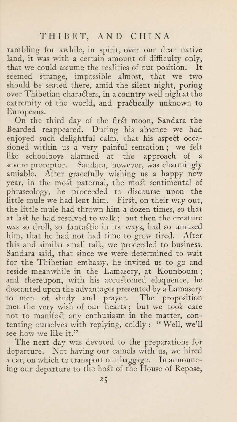 rambling for awhile, in spirit, over our dear native land, it was with a certain amount of difficulty only, that we could assume the realities of our position. It seemed Grange, impossible almost, that we two should be seated there, amid the silent night, poring over Thibetian characters, in a country well nigh at the extremity of the world, and practically unknown to Europeans. On the third day of the fir ft moon, Sandara the Bearded reappeared. During his absence we had enjoyed such delightful calm, that his aspeCt occa¬ sioned within us a very painful sensation ; we felt like schoolboys alarmed at the approach of a severe preceptor. Sandara, however, was charmingly amiable. After gracefully wishing us a happy new year, in the moft paternal, the moft sentimental of phraseology, he proceeded to discourse upon the little mule we had lent him. Firft, on their way out, the little mule had thrown him a dozen times, so that at la ft he had resolved to walk ; but then the creature was so droll, so fantaftic in its ways, had so amused him, that he had not had time to grow tired. After this and similar small talk, we proceeded to business. Sandara said, that since we were determined to wait for the Thibetian embassy, he invited us to go and reside meanwhile in the Lamasery, at Kounboum ; and thereupon, with his accuftomed eloquence, he descanted upon the advantages presented by a Lamasery to men of ftudy and prayer. The proposition met the very wish of our hearts ; but we took care not to manifeft any enthusiasm in the matter, con¬ tenting ourselves with replying, coldly : “ Well, we’ll see how we like it.” The next day was devoted to the preparations for departure. Not having our camels with us, we hired a car, on which to transport our baggage. In announc¬ ing our departure to the hoft of the House of Repose,