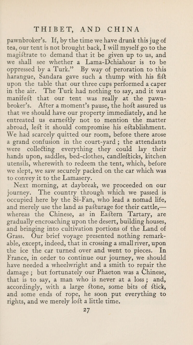 pawnbroker’s. If, by the time we have drunk this jug of tea, our tent is not brought back, I will myself go to the magistrate to demand that it be given up to us, and we shall see whether a Lama-Dchiahour is to be oppressed by a Turk.” By way of peroration to this harangue, Sandara gave such a thump with his fift upon the table that our three cups performed a caper in the air. The Turk had nothing to say, and it was manifest that our tent was really at the pawn¬ broker’s. After a moment’s pause, the hoSt assured us that we should have our property immediately, and he entreated us earnestly not to mention the matter abroad, leSt it should compromise his establishment. We had scarcely quitted our room, befoie there arose a grand confusion in the court-yard ; the attendants were colleSting everything they could lay their hands upon, saddles, bed-clothes, candleSticks, kitchen utensils, wherewith to redeem the tent, which, before we slept, we saw securely packed on the car which was to convey it to the Lamasery. Next morning, at daybreak, we proceeded on our journey. The country through which we passed is occupied here by the Si-Fan, who lead a nomad life, and merely use the land as pafturage for their cattle,— whereas the Chinese, as in Eaftern Tartary, are gradually encroaching upon the desert, building houses, and bringing into cultivation portions of the Land of Grass. Our brief voyage presented nothing remark¬ able, except, indeed, that in crossing a small river, upon the ice the car turned over and went to pieces. In France, in order to continue our journey, we should have needed a wheelwright and a smith to repair the damage ; but fortunately our Phaeton was a Chinese, that is to say, a man who is never at a loss ; and, accordingly, with a large ftone, some bits of ftick, and some ends of rope, he soon put everything to rights, and we merely loft a little time.