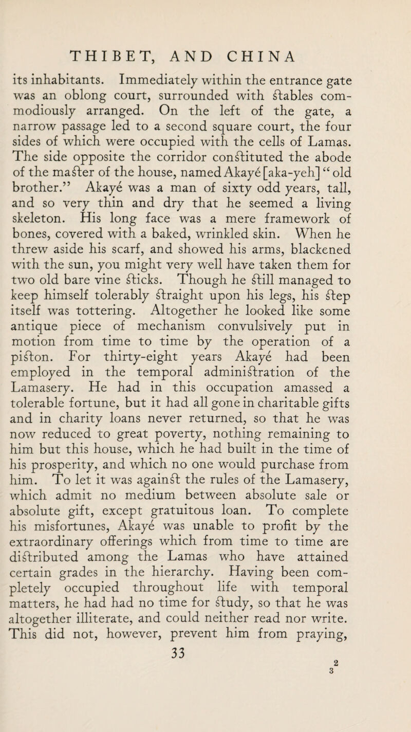 its inhabitants. Immediately within the entrance gate was an oblong court, surrounded with Stables com- modiously arranged. On the left of the gate, a narrow passage led to a second square court, the four sides of which were occupied with the cells of Lamas. The side opposite the corridor constituted the abode of the maSter of the house, named Akaye [aka-yeh] “ old brother.” Akaye was a man of sixty odd years, tall, and so very thin and dry that he seemed a living skeleton. His long face was a mere framework of bones, covered with a baked, wrinkled skin. When he threw aside his scarf, and showed his arms, blackened with the sun, you might very well have taken them for two old bare vine Slicks. Though he Shill managed to keep himself tolerably Straight upon his legs, his Step itself was tottering. Altogether he looked like some antique piece of mechanism convulsively put in motion from time to time by the operation of a piSton. For thirty-eight years Akaye had been employed in the temporal administration of the Lamasery. He had in this occupation amassed a tolerable fortune, but it had all gone in charitable gifts and in charity loans never returned, so that he was now reduced to great poverty, nothing remaining to him but this house, which he had built in the time of his prosperity, and which no one would purchase from him. To let it was againSt the rules of the Lamasery, which admit no medium between absolute sale or absolute gift, except gratuitous loan. To complete his misfortunes, Akaye was unable to profit by the extraordinary offerings which from time to time are distributed among the Lamas who have attained certain grades in the hierarchy. Having been com¬ pletely occupied throughout life with temporal matters, he had had no time for Study, so that he was altogether illiterate, and could neither read nor write. This did not, however, prevent him from praying, 33 2 3