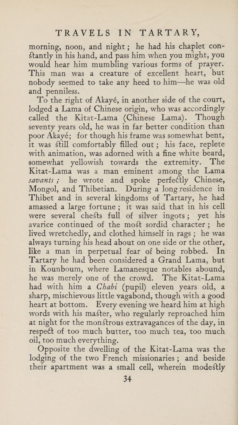 morning, noon, and night; he had his chaplet con¬ stantly in his hand, and pass him when yon might, you would hear him mumbling various forms of prayer. This man was a creature of excellent heart, but nobody seemed to take any heed to him—he was old and penniless. To the right of Akaye, in another side of the court, lodged a Lama of Chinese origin, wTho was accordingly called the Kitat-Lama (Chinese Lama). Though seventy years old, he was in far better condition than poor Akaye; for though his frame was somewhat bent, it was Still comfortably filled out ; his face, replete with animation, was adorned with a fine white beard, somewhat yellowish towards the extremity. The Kitat-Lama was a man eminent among the Lama savants ; he wrote and spoke perfeSfly Chinese, Mongol, and Thibetian. During a long residence in Thibet and in several kingdoms of Tartary, he had amassed a large fortune ; it was said that in his cell were several cheSts full of silver ingots ; yet his avarice continued of the mo St sordid character ; he lived wretchedly, and clothed himself in rags ; he was always turning his head about on one side or the other, like a man in perpetual fear of being robbed. In Tartary he had been considered a Grand Lama, but in Kounboum, where Lamanesque notables abound, he was merely one of the crowd. The Kitat-Lama had with him a Chabi (pupil) eleven years old, a sharp, mischievous little vagabond, though with a good heart at bottom. Every evening we heard him at high words with his maSter, who regularly reproached him at night for the monStrous extravagances of the day, in respedf of too much butter, too much tea, too much oil, too much everything. Opposite the dwelling of the Kitat-Lama was the lodging of the two French missionaries ; and beside their apartment was a small cell, wherein modeStly