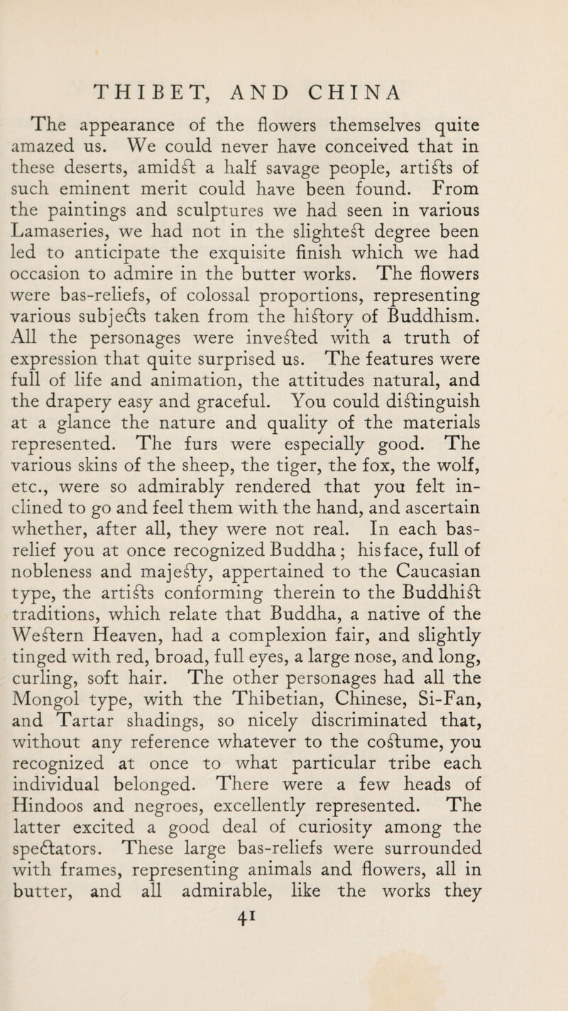 The appearance of the flowers themselves quite amazed us. We could never have conceived that in these deserts, amidT a half savage people, artists of such eminent merit could have been found. From the paintings and sculptures we had seen in various Lamaseries, we had not in the slightest degree been led to anticipate the exquisite finish which we had occasion to admire in the butter works. The flowers were bas-reliefs, of colossal proportions, representing various subjects taken from the hitory of Buddhism. All the personages were inveted with a truth of expression that quite surprised us. The features were full of life and animation, the attitudes natural, and the drapery easy and graceful. You could distinguish at a glance the nature and quality of the materials represented. The furs were especially good. The various skins of the sheep, the tiger, the fox, the wolf, etc., were so admirably rendered that you felt in¬ clined to go and feel them with the hand, and ascertain whether, after all, they were not real. In each bas- relief you at once recognized Buddha ; his face, full of nobleness and majeSty, appertained to the Caucasian type, the artiSts conforming therein to the Buddhit traditions, which relate that Buddha, a native of the WeShern Heaven, had a complexion fair, and slightly tinged with red, broad, full eyes, a large nose, and long, curling, soft hair. The other personages had all the Mongol type, with the Thibetian, Chinese, Si-Fan, and Tartar shadings, so nicely discriminated that, without any reference whatever to the coStume, you recognized at once to what particular tribe each individual belonged. There were a few heads of Hindoos and negroes, excellently represented. The latter excited a good deal of curiosity among the spectators. These large bas-reliefs were surrounded with frames, representing animals and flowers, all in butter, and all admirable, like the works they