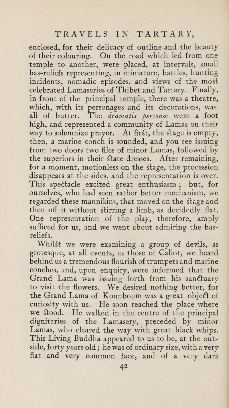 enclosed, for their delicacy of outline and the beauty of their colouring. On the road which led from one temple to another, were placed, at intervals, small bas-reliefs representing, in miniature, battles, hunting incidents, nomadic episodes, and views of the moft celebrated Lamaseries of Thibet and Tartary. Finally, in front of the principal temple, there was a theatre, which, with its personages and its decorations, was all of butter. The dramatis personce were a foot high, and represented a community of Lamas on their way to solemnize prayer. At fir£l, the dtage is empty, then, a marine conch is sounded, and you see issuing from two doors two files of minor Lamas, followed by the superiors in their ffcate dresses. After remaining, for a moment, motionless on the dtage, the procession disappears at the sides, and the representation is over. This spedtacle excited great enthusiasm ; but, for ourselves, who had seen rather better mechanism, we regarded these mannikins, that moved on the slage and then off it without stirring a limb, as decidedly flat. One representation of the play, therefore, amply sufficed for us, and we went about admiring the bas- reliefs. Whilst we were examining a group of devils, as grotesque, at all events, as those of Callot, we heard behind us a tremendous flourish of trumpets and marine conches, and, upon enquiry, were informed that the Grand Lama was issuing forth from his sandluary to visit the flowers. We desired nothing better, for the Grand Lama of Kounboum was a great objedl of curiosity with us. He soon reached the place where we dtood. He walked in the centre of the principal dignitaries of the Lamasery, preceded by minor Lamas, who cleared the way with great black whips. This Living Buddha appeared to us to be, at the out¬ side, forty years old; he was of ordinary size, with a very flat and very common face, and of a very dark