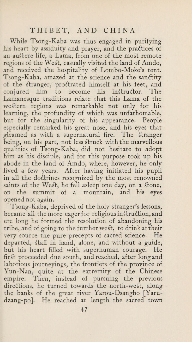 While Tsong-Kaba was thus engaged in purifying his heart by assiduity and prayer, and the praftices of an auftere life, a Lama, from one of the mo ft remote regions of the Weft, casually visited the land of Amdo, and received the hospitality of Lombo-Moke’s tent. Tsong-Kaba, amazed at the science and the sanftity of the ftranger, proftrated himself at his feet, and conjured him to become his inftruftor. The Lamanesque traditions relate that this Lama of the weftern regions was remarkable not only for his learning, the profundity of which was unfathomable, but for the singularity of his appearance. People especially remarked his great nose, and his eyes that gleamed as with a supernatural fire. The ftranger being, on his part, not less ftruck with the marvellous qualities of Tsong-Kaba, did not hesitate to adopt him as his disciple, and for this purpose took up his abode in the land of Amdo, where, however, he only lived a few years. After having initiated his pupil in all the doftrines recognized by the most renowned saints of the Weft, he fell asleep one day, on a ftone, on the summit of a mountain, and his eyes opened not again. Tsong-Kaba, deprived of the holy ftranger’s lessons, became all the more eager for religious inftruftion, and ere long he formed the resolution of abandoning his tribe, and of going to the further weft, to drink at their very source the pure precepts of sacred science. He departed, ftaff in hand, alone, and without a guide, but his heart filled with superhuman courage. He firft proceeded due south, and reached, after long and laborious journeyings, the frontiers of the province of Yun-Nan, quite at the extremity of the Chinese empire. Then, inftead of pursuing the previous directions, he turned towards the north-weft, along the banks of the great river Yarou-Dsangbo [Yaru- dzang-po]. He reached at length the sacred town