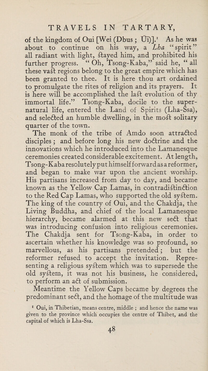 of the kingdom of Oui [Wei (Dbus; Ui)].1 As he was about to continue on his way, a Lha “spirit” all radiant with light, stayed him, and prohibited his further progress. “ Oh, Tsong-Kaba,” said he, “ all these vail regions belong to the great empire which has been granted to thee. It is here thou art ordained to promulgate the rites of religion and its prayers. It is here will be accomplished the la£l evolution of thy immortal life.” Tsong-Kaba, docile to the super¬ natural life, entered the Land of Spirits (Lha-Ssa), and sele6Ied an humble dwelling, in the mod solitary quarter of the town. The monk of the tribe of Amdo soon attracted disciples ; and before long his new doctrine and the innovations which he introduced into the Lamanesque ceremonies created considerable excitement. At length, T song-Kaba resolutely put himself forward as a reformer, and began to make war upon the ancient worship. His partisans increased from day to day, and became known as the Yellow Cap Lamas, in contradistinction to the Red Cap Lamas, who supported the old system. The king of the country of Oui, and the Chakdja, the Living Buddha, and chief of the local Lamanesque hierarchy, became alarmed at this new se£t that was introducing confusion into religious ceremonies. The Chakdja sent for Tsong-Kaba, in order to ascertain whether his knowledge was so profound, so marvellous, as his partisans pretended; but the reformer refused to accept the invitation. Repre¬ senting a religious syStem which was to supersede the old system, it was not his business, he considered, to perform an aCt of submission. Meantime the Yellow Caps became by degrees the predominant se£t, and the homage of the multitude was 1 Oui, in Thibetian, means centre, middle ; and hence the name was given to the province which occupies the centre of Thibet, and the capital of which is Lha-Ssa.