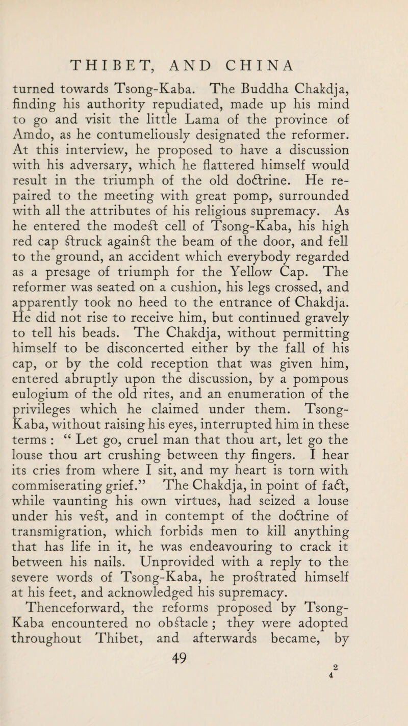 turned towards Tsong-Kaba. The Buddha Chakdja, finding his authority repudiated, made up his mind to go and visit the little Lama of the province of Amdo, as he contumeliously designated the reformer. At this interview, he proposed to have a discussion with his adversary, which he flattered himself would result in the triumph of the old dodlrine. He re¬ paired to the meeting with great pomp, surrounded with all the attributes of his religious supremacy. As he entered the modest cell of Tsong-Kaba, his high red cap Truck againT the beam of the door, and fell to the ground, an accident which everybody regarded as a presage of triumph for the Yellow Cap. The reformer was seated on a cushion, his legs crossed, and apparently took no heed to the entrance of Chakdja. He did not rise to receive him, but continued gravely to tell his beads. The Chakdja, without permitting himself to be disconcerted either by the fall of his cap, or by the cold reception that was given him, entered abruptly upon the discussion, by a pompous eulogium of the old rites, and an enumeration of the privileges which he claimed under them. Tsong- Kaba, without raising his eyes, interrupted him in these terms : “ Let go, cruel man that thou art, let go the louse thou art crushing between thy fingers. I hear its cries from where I sit, and my heart is torn with commiserating grief.” The Chakdja, in point of fa6l, while vaunting his own virtues, had seized a louse under his veT, and in contempt of the doftrine of transmigration, which forbids men to kill anything that has life in it, he was endeavouring to crack it between his nails. Unprovided with a reply to the severe words of Tsong-Kaba, he proTrated himself at his feet, and acknowledged his supremacy. Thenceforward, the reforms proposed by Tsong- Kaba encountered no obTacle ; they were adopted throughout Thibet, and afterwards became, by 49 2