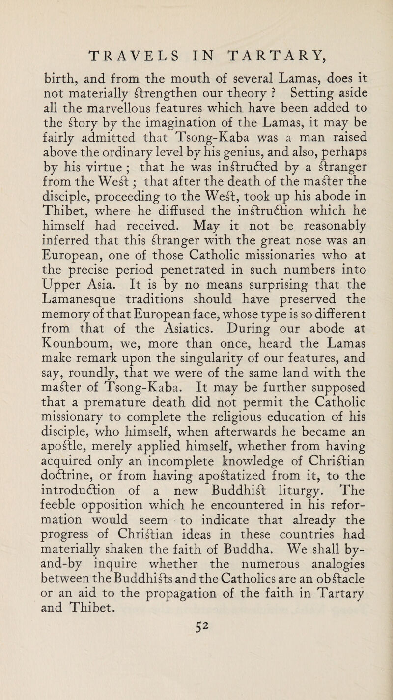 birth, and from the mouth of several Lamas, does it not materially strengthen our theory ? Setting aside all the marvellous features which have been added to the Story by the imagination of the Lamas, it may be fairly admitted that Tsong-Kaba was a man raised above the ordinary level by his genius, and also, perhaps by his virtue ; that he was inStrudled by a Stranger from the WeSt; that after the death of the master the disciple, proceeding to the WeSt, took up his abode in Thibet, where he diffused the inStrudtion which he himself had received. May it not be reasonably inferred that this Stranger with the great nose was an European, one of those Catholic missionaries who at the precise period penetrated in such numbers into Upper Asia. It is by no means surprising that the Lamanesque traditions should have preserved the memory of that European face, whose type is so different from that of the Asiatics. During our abode at Kounboum, we, more than once, heard the Lamas make remark upon the singularity of our features, and say, roundly, that we were of the same land with the mailer of Tsong-Kaba. It may be further supposed that a premature death did not permit the Catholic missionary to complete the religious education of his disciple, who himself, when afterwards he became an apoStle, merely applied himself, whether from having acquired only an incomplete knowledge of Christian dodfrine, or from having apostatized from it, to the introdudfion of a new Buddhist liturgy. The feeble opposition which he encountered in his refor¬ mation would seem to indicate that already the progress of Christian ideas in these countries had materially shaken the faith of Buddha. We shall by- and-by inquire whether the numerous analogies between the BuddhiSts and the Catholics are an obstacle or an aid to the propagation of the faith in Tartary and Thibet.