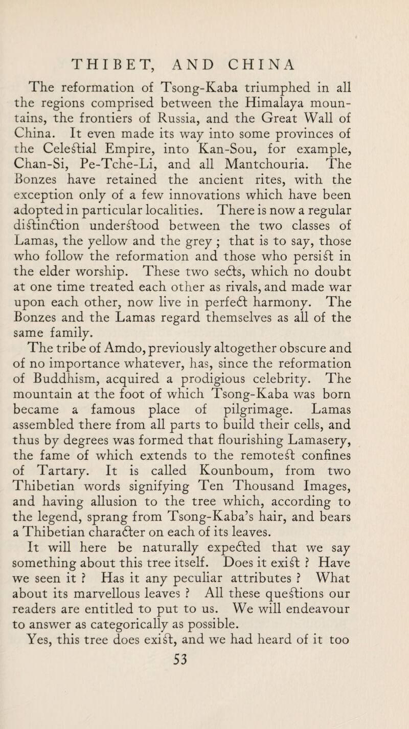 The reformation of Tsong-Kaba triumphed in all the regions comprised between the Himalaya moun¬ tains, the frontiers of Russia, and the Great Wall of China. It even made its way into some provinces of the Celestial Empire, into Kan-Sou, for example, Chan-Si, Pe-Tche-Li, and all Mantchouria. The Bonzes have retained the ancient rites, with the exception only of a few innovations which have been adopted in particular localities. There is now a regular didtindfion understood between the two classes of Lamas, the yellow and the grey ; that is to say, those who follow the reformation and those who persidt in the elder worship. These two sedls, which no doubt at one time treated each other as rivals, and made war upon each other, now live in perfedf harmony. The Bonzes and the Lamas regard themselves as all of the same family. The tribe of Amdo, previously altogether obscure and of no importance whatever, has, since the reformation of Buddhism, acquired a prodigious celebrity. The mountain at the foot of which Tsong-Kaba was born became a famous place of pilgrimage. Lamas assembled there from all parts to build their cells, and thus by degrees was formed that flourishing Lamasery, the fame of which extends to the remotest confines of Tartary. It is called Kounboum, from two Thibetian words signifying Ten Thousand Images, and having allusion to the tree which, according to the legend, sprang from Tsong-Kaba’s hair, and bears a Thibetian charadter on each of its leaves. It will here be naturally expedfed that we say something about this tree itself. Does it exidt ? Have we seen it ? Has it any peculiar attributes ? What about its marvellous leaves ? All these questions our readers are entitled to put to us. We will endeavour to answer as categorically as possible. Yes, this tree does exidt:, and we had heard of it too