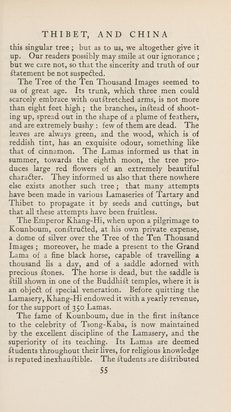 this singular tree ; but as to us, we altogether give it up. Our readers possibly may smile at our ignorance ; but we care not, so that the sincerity and truth of our Statement be not suspedted. The Tree of the Ten Thousand Images seemed to us of great age. Its trunk, which three men could scarcely embrace with outstretched arms, is not more than eight feet high ; the branches, instead of shoot¬ ing up, spread out in the shape of a plume of feathers, and are extremely bushy : few of them are dead. The leaves are always green, and the wood, which is of reddish tint, has an exquisite odour, something like that of cinnamon. The Lamas informed us that in summer, towards the eighth moon, the tree pro¬ duces large red flowers of an extremely beautiful character. They informed us also that there nowhere else exists another such tree ; that many attempts have been made in various Lamaseries of Tartary and Thibet to propagate it by seeds and cuttings, but that all these attempts have been fruitless. The Emperor Khang-Hi, when upon a pilgrimage to Kounboum, conStrudted, at his own private expense, a dome of silver over the Tree of the Ten Thousand Images ; moreover, he made a present to the Grand Lama of a fine black horse, capable of travelling a thousand lis a day, and of a saddle adorned with precious Stones. The horse is dead, but the saddle is Still shown in one of the BuddhiSt temples, where it is an objedt of special veneration. Before quitting the Lamasery, Khang-Hi endowed it with a yearly revenue, for the support of 350 Lamas. The fame of Kounboum, due in the first instance to the celebrity of Tsong-Kaba, is now maintained by the excellent discipline of the Lamasery, and the superiority of its teaching. Its Lamas are deemed students throughout their lives, for religious knowledge is reputed inexhauStible. The Tudents are distributed