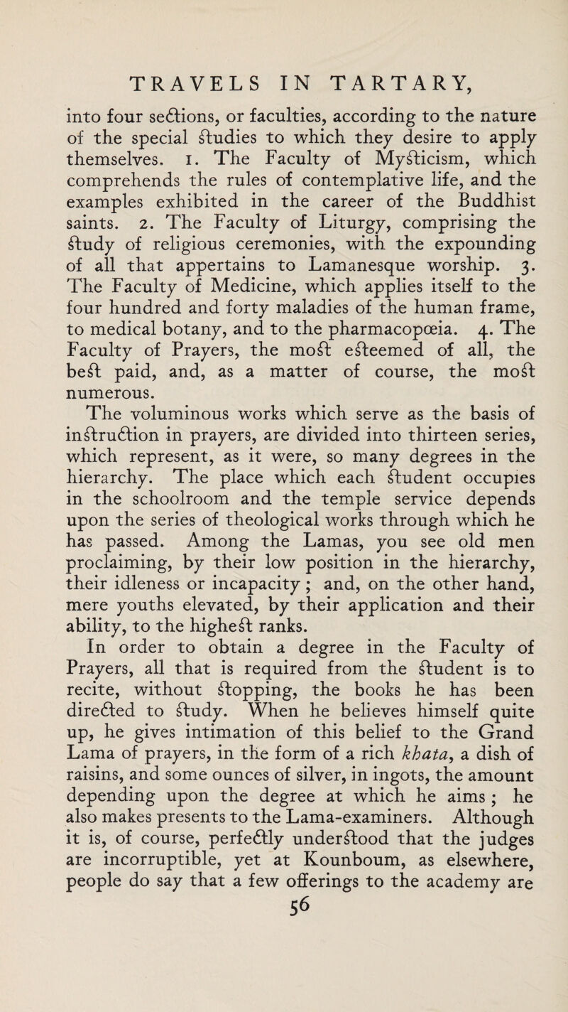 into four seCtions, or faculties, according to the nature of the special Studies to which they desire to apply themselves. I. The Faculty of Mysticism, which comprehends the rules of contemplative life, and the examples exhibited in the career of the Buddhist saints. 2. The Faculty of Liturgy, comprising the Study of religious ceremonies, with the expounding of all that appertains to Lamanesque worship. 3. The Faculty of Medicine, which applies itself to the four hundred and forty maladies of the human frame, to medical botany, and to the pharmacopceia. 4. The Faculty of Prayers, the mo ft efteemed of all, the beft paid, and, as a matter of course, the moft numerous. The voluminous works which serve as the basis of instruction in prayers, are divided into thirteen series, which represent, as it were, so many degrees in the hierarchy. The place which each Student occupies in the schoolroom and the temple service depends upon the series of theological works through which he has passed. Among the Lamas, you see old men proclaiming, by their low position in the hierarchy, their idleness or incapacity; and, on the other hand, mere youths elevated, by their application and their ability, to the higheft ranks. In order to obtain a degree in the Faculty of Prayers, all that is required from the Student is to recite, without Stopping, the books he has been directed to Study. When he believes himself quite up, he gives intimation of this belief to the Grand Lama of prayers, in the form of a rich khata, a dish of raisins, and some ounces of silver, in ingots, the amount depending upon the degree at which he aims; he also makes presents to the Lama-examiners. Although it is, of course, perfectly understood that the judges are incorruptible, yet at Kounboum, as elsewhere, people do say that a few offerings to the academy are