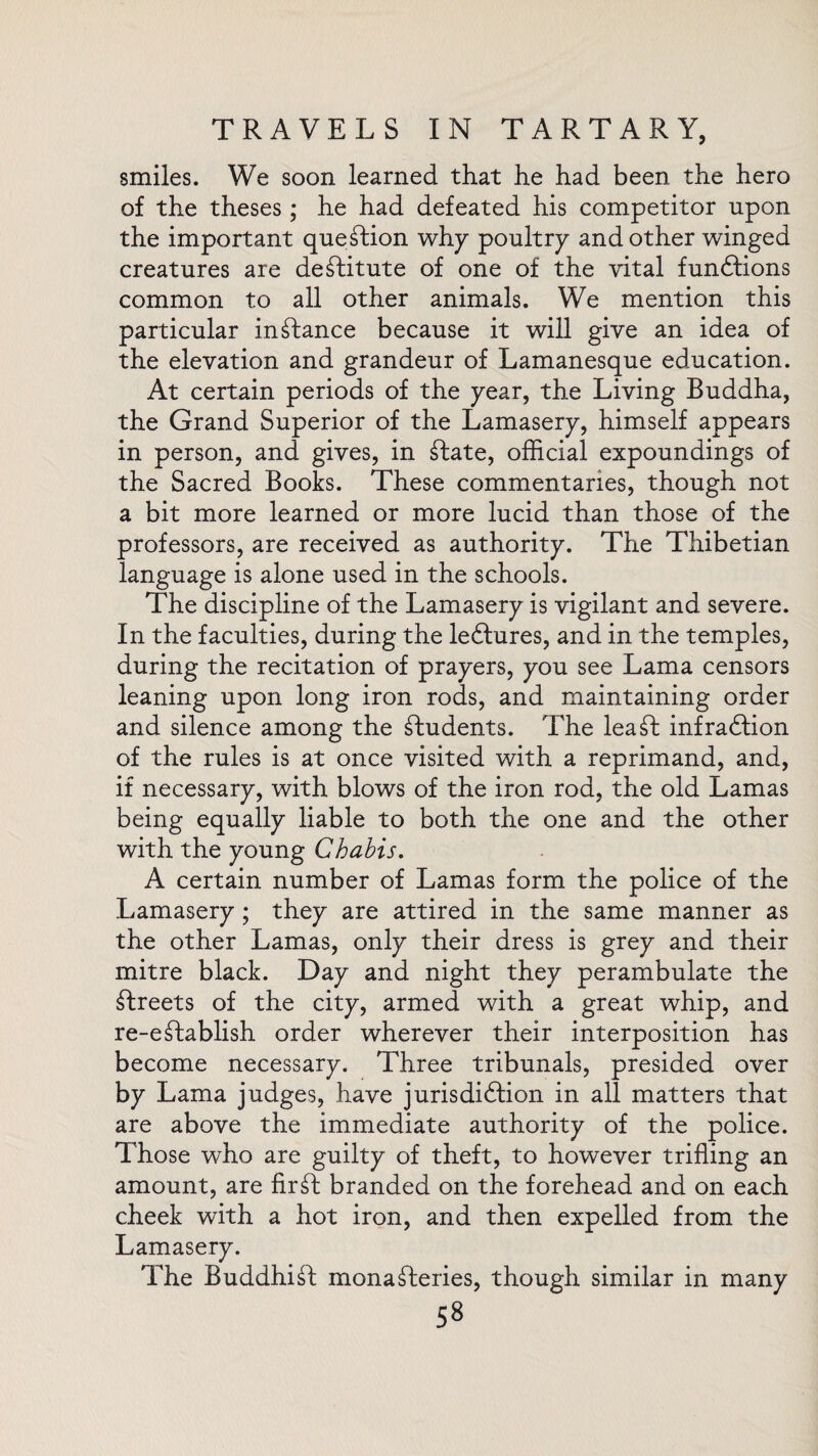 smiles. We soon learned that he had been the hero of the theses; he had defeated his competitor upon the important question why poultry and other winged creatures are destitute of one of the vital functions common to all other animals. We mention this particular instance because it will give an idea of the elevation and grandeur of Lamanesque education. At certain periods of the year, the Living Buddha, the Grand Superior of the Lamasery, himself appears in person, and gives, in State, official expoundings of the Sacred Books. These commentaries, though not a bit more learned or more lucid than those of the professors, are received as authority. The Thibetian language is alone used in the schools. The discipline of the Lamasery is vigilant and severe. In the faculties, during the lectures, and in the temples, during the recitation of prayers, you see Lama censors leaning upon long iron rods, and maintaining order and silence among the students. The leaf! infraction of the rules is at once visited with a reprimand, and, if necessary, with blows of the iron rod, the old Lamas being equally liable to both the one and the other with the young Chabis. A certain number of Lamas form the police of the Lamasery; they are attired in the same manner as the other Lamas, only their dress is grey and their mitre black. Day and night they perambulate the streets of the city, armed with a great whip, and re-eStablish order wherever their interposition has become necessary. Three tribunals, presided over by Lama judges, have jurisdiction in all matters that are above the immediate authority of the police. Those who are guilty of theft, to however trifling an amount, are firSt branded on the forehead and on each cheek with a hot iron, and then expelled from the Lamasery. The Buddhit monasteries, though similar in many