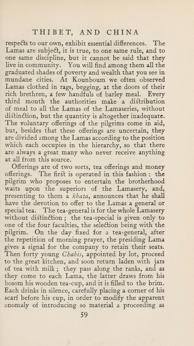 respedfs to our own, exhibit essential differences. The Lamas are subject, it is true, to one same rule, and to one same discipline, but it cannot be said that they live in community. You will find among them all the graduated shades of poverty and wealth that you see in mundane cities. At Kounboum we often observed Lamas clothed in rags, begging, at the doors of their rich brethren, a few handfuls of barley meal. Every third month the authorities make a distribution of meal to all the Lamas of the Lamaseries, without distinction, but the quantity is altogether inadequate. The voluntary offerings of the pilgrims come in aid, but, besides that these offerings are uncertain, they are divided among the Lamas according to the position which each occupies in the hierarchy, so that there are always a great many who never receive anything at all from this source. Offerings are of two sorts, tea offerings and money offerings. The firSI is operated in this fashion : the pilgrim who proposes to entertain the brotherhood waits upon the superiors of the Lamasery, and, presenting to them a khata, announces that he shall have the devotion to offer to the Lamas a general or special tea. The tea-general is for the whole Lamasery without distinction ; the tea-special is given only to one of the four faculties, the selection being with the pilgrim. On the day fixed for a tea-general, after the repetition of morning prayer, the presiding Lama gives a signal for the company to retain their seats. Then forty young Chabis, appointed by lot, proceed to the great kitchen, and soon return laden with jars of tea with milk ; they pass along the ranks, and as they come to each Lama, the latter draws from his bosom his wooden tea-cup, and it is filled to the brim. Each drinks in silence, carefully placing a corner of his scarf before his cup, in order to modify the apparent anomaly of introducing so material a proceeding as