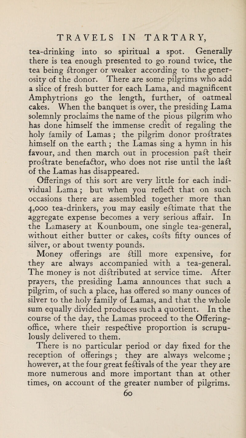 tea-drinking into so spiritual a spot. Generally there is tea enough presented to go round twice, the tea being stronger or weaker according to the gener¬ osity of the donor. There are some pilgrims who add a slice of fresh butter for each Lama, and magnificent Amphytrions go the length, further, of oatmeal cakes. When the banquet is over, the presiding Lama solemnly proclaims the name of the pious pilgrim who has done himself the immense credit of regaling the holy family of Lamas ; the pilgrim donor prostrates himself on the earth; the Lamas sing a hymn in his favour, and then march out in procession paSt their proStrate benefaCtor, who does not rise until the la St of the Lamas has disappeared. Offerings of this sort are very little for each indi¬ vidual Lama ; but when you refleCt that on such occasions there are assembled together more than 4,000 tea-drinkers, you may easily eStimate that the aggregate expense becomes a very serious affair. In the Lamasery at Kounboum, one single tea-general, without either butter or cakes, coSts fifty ounces of silver, or about twenty pounds. Money offerings are Still more expensive, for they are always accompanied with a tea-general. The money is not distributed at service time. After prayers, the presiding Lama announces that such a pilgrim, of such a place, has offered so many ounces of silver to the holy family of Lamas, and that the whole sum equally divided produces such a quotient. In the course of the day, the Lamas proceed to the Offering- office, where their respective proportion is scrupu¬ lously delivered to them. There is no particular period or day fixed for the reception of offerings; they are always welcome ; however, at the four great festivals of the year they are more numerous and more important than at other times, on account of the greater number of pilgrims.