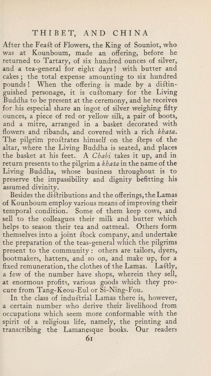 After the FeaSt of Flowers, the King of Souniot, who was at Kounboum, made an offering, before he returned to Tartary, of six hundred ounces of silver, and a tea-general for eight days ! with butter and cakes ; the total expense amounting to six hundred pounds ! When the offering is made by a distin¬ guished personage, it is cuStomary for the Living Buddha to be present at the ceremony, and he receives for his especial share an ingot of silver weighing fifty ounces, a piece of red or yellow silk, a pair of boots, and a mitre, arranged in a basket decorated with flowers and ribands, and covered with a rich khata. The pilgrim proStrates himself on the Steps of the altar, where the Living Buddha is seated, and places the basket at his feet. A Chabi takes it up, and in return presents to the pilgrim a khata in the name of the Living Buddha, whose business throughout is to preserve the impassibility and dignity befitting his assumed divinity. Besides the distributions and the offerings, the Lamas of Kounboum employ various means of improving their temporal condition. Some of them keep cows, and sell to the colleagues their milk and butter which helps to season their tea and oatmeal. Others form themselves into a joint Stock company, and undertake the preparation of the teas-general which the pilgrims present to the community : others are tailors, dyers, bootmakers, hatters, and so on, and make up, for a fixed remuneration, the clothes of the Lamas. LaStly, a few of the number have shops, wherein they sell, at enormous profits, various goods which they pro¬ cure from Tang-Keou-Eul or Si-Ning-Fou. In the class of industrial Lamas there is, however, a certain number who derive their livelihood from occupations which seem more conformable with the spirit of a religious life, namely, the printing and transcribing the Lamanesque books. Our readers