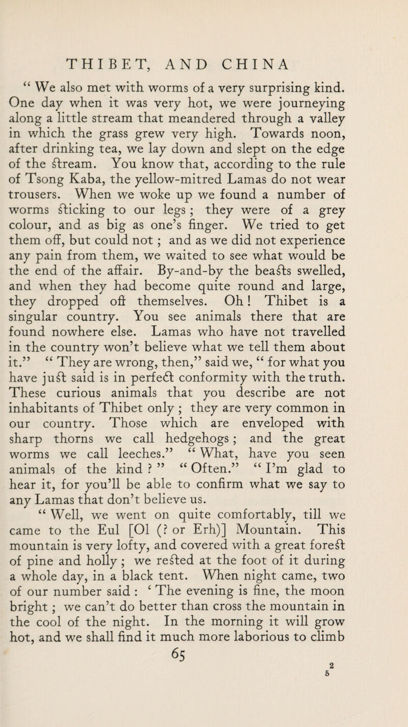 “ We also met with worms of a very surprising kind. One day when it was very hot, we were journeying along a little stream that meandered through a valley in which the grass grew very high. Towards noon, after drinking tea, we lay down and slept on the edge of the stream. You know that, according to the rule of Tsong Kaba, the yellow-mitred Lamas do not wear trousers. When we woke up we found a number of worms sticking to our legs ; they were of a grey colour, and as big as one’s finger. We tried to get them off, but could not ; and as we did not experience any pain from them, we waited to see what would be the end of the affair. By-and-by the beasts swelled, and when they had become quite round and large, they dropped off themselves. Oh! Thibet is a singular country. You see animals there that are found nowhere else. Lamas who have not travelled in the country won’t believe what we tell them about it.” “ They are wrong, then,” said we, “ for what you have juft said is in perfect conformity with the truth. These curious animals that you describe are not inhabitants of Thibet only ; they are very common in our country. Those which are enveloped with sharp thorns we call hedgehogs ; and the great worms we call leeches.” “ What, have you seen animals of the kind ? ” “ Often.” “ I’m glad to hear it, for you’ll be able to confirm what we say to any Lamas that don’t believe us. “ Well, we went on quite comfortably, till we came to the Eul [01 (? or Erh)] Mountain. This mountain is very lofty, and covered with a great fore ft of pine and holly ; we refted at the foot of it during a whole day, in a black tent. When night came, two of our number said : £ The evening is fine, the moon bright ; we can’t do better than cross the mountain in the cool of the night. In the morning it will grow hot, and we shall find it much more laborious to climb 65 2 5