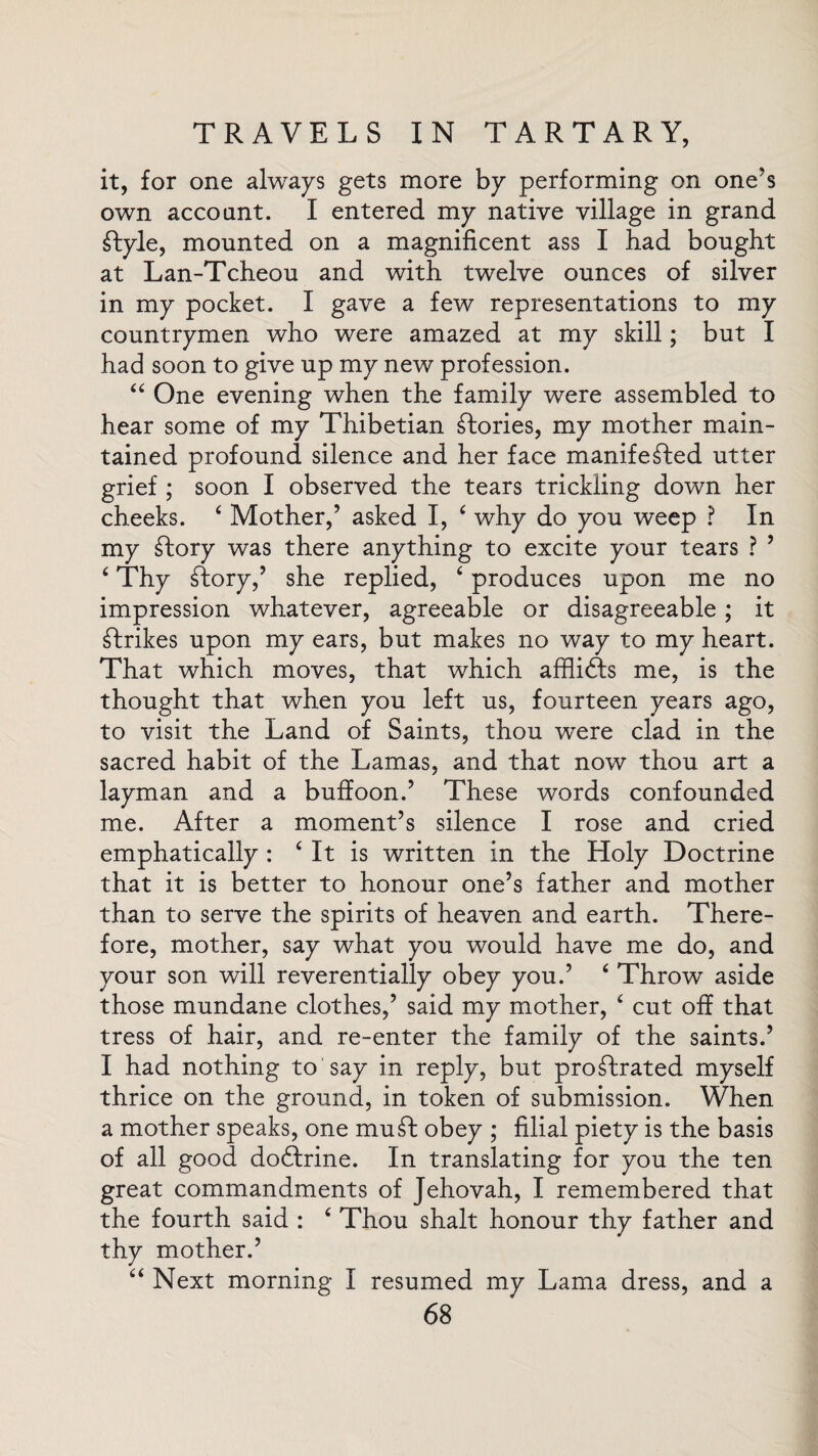 it, for one always gets more by performing on one's own account. I entered my native village in grand £Iyle, mounted on a magnificent ass I bad bought at Lan-Tcheou and with twelve ounces of silver in my pocket. I gave a few representations to my countrymen who were amazed at my skill; but I had soon to give up my new profession. “ One evening when the family were assembled to hear some of my Thibetian stories, my mother main¬ tained profound silence and her face manifested utter grief ; soon I observed the tears trickling down her cheeks. 4 Mother,5 asked I, ‘ why do you weep ? In my Story was there anything to excite your tears ? 5 6 Thy Tory,5 she replied, ‘ produces upon me no impression whatever, agreeable or disagreeable; it Strikes upon my ears, but makes no way to my heart. That which moves, that which affliSts me, is the thought that when you left us, fourteen years ago, to visit the Land of Saints, thou were clad in the sacred habit of the Lamas, and that now thou art a layman and a buffoon.’ These words confounded me. After a moment’s silence I rose and cried emphatically : f It is written in the Holy Doctrine that it is better to honour one’s father and mother than to serve the spirits of heaven and earth. There¬ fore, mother, say what you would have me do, and your son will reverentially obey you.’ ‘ Throw aside those mundane clothes,’ said my mother, ‘ cut off that tress of hair, and re-enter the family of the saints.’ I had nothing to say in reply, but pro£frated myself thrice on the ground, in token of submission. When a mother speaks, one mud obey ; filial piety is the basis of all good dodtrine. In translating for you the ten great commandments of Jehovah, I remembered that the fourth said : ‘ Thou shalt honour thy father and thy mother.’ “ Next morning I resumed my Lama dress, and a