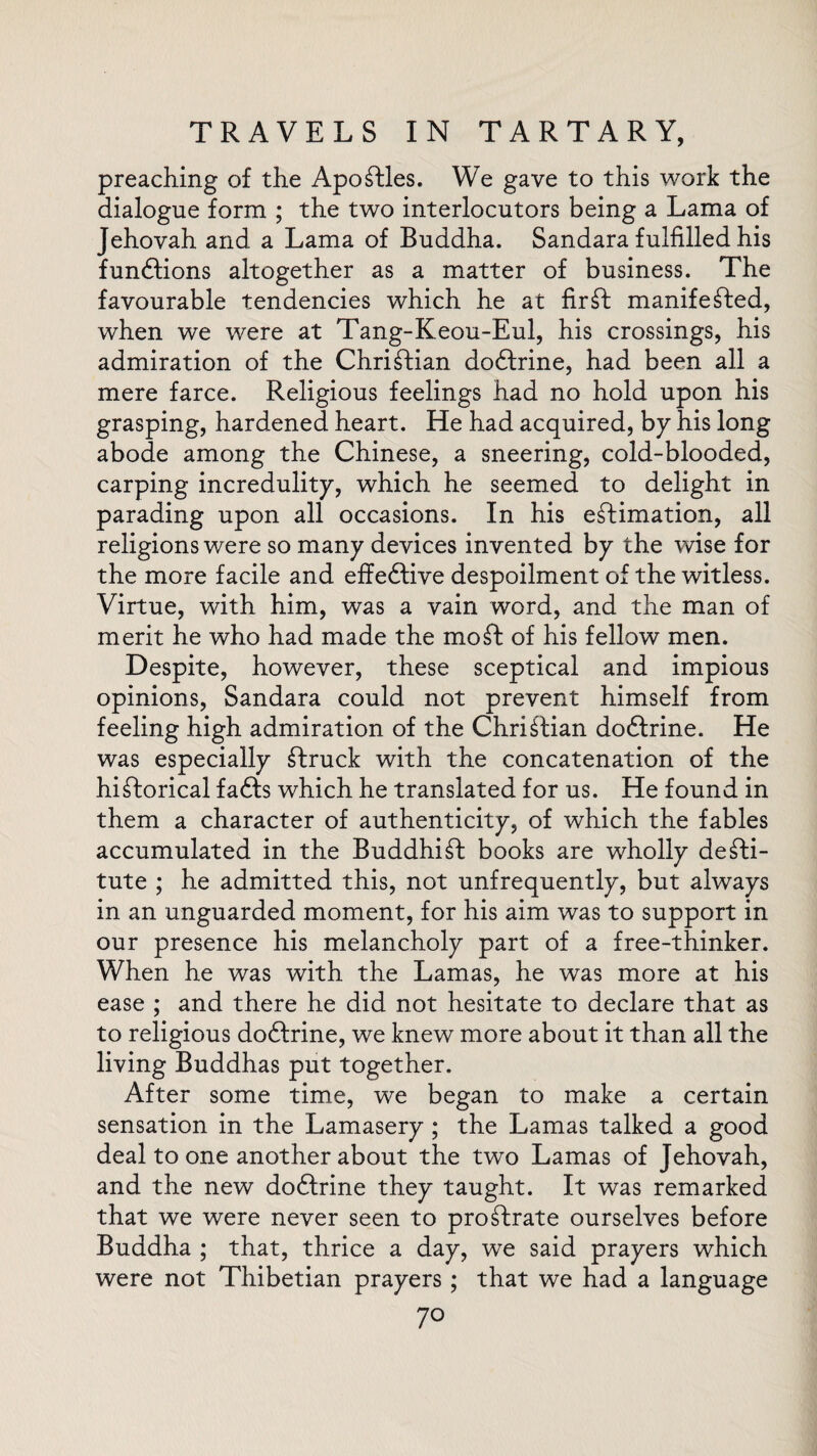 preaching of the Apostles. We gave to this work the dialogue form ; the two interlocutors being a Lama of Jehovah and a Lama of Buddha. Sandara fulfilled his funftions altogether as a matter of business. The favourable tendencies which he at fir ft manifested, when we were at Tang-Keou-Eul, his crossings, his admiration of the Christian dodhine, had been all a mere farce. Religious feelings had no hold upon his grasping, hardened heart. He had acquired, by his long abode among the Chinese, a sneering, cold-blooded, carping incredulity, which he seemed to delight in parading upon all occasions. In his estimation, all religions were so many devices invented by the wise for the more facile and effedlive despoilment of the witless. Virtue, with him, was a vain word, and the man of merit he who had made the mo St of his fellow men. Despite, however, these sceptical and impious opinions, Sandara could not prevent himself from feeling high admiration of the Christian dodtrine. He was especially Struck with the concatenation of the historical fadls which he translated for us. He found in them a character of authenticity, of which the fables accumulated in the BuddhiSt books are wholly desti¬ tute ; he admitted this, not unfrequently, but always in an unguarded moment, for his aim was to support in our presence his melancholy part of a free-thinker. When he was with the Lamas, he was more at his ease ; and there he did not hesitate to declare that as to religious dodtrine, we knew more about it than all the living Buddhas put together. After some time, we began to make a certain sensation in the Lamasery ; the Lamas talked a good deal to one another about the two Lamas of Jehovah, and the new dodtrine they taught. It was remarked that we were never seen to proftrate ourselves before Buddha ; that, thrice a day, we said prayers which were not Thibetian prayers ; that we had a language