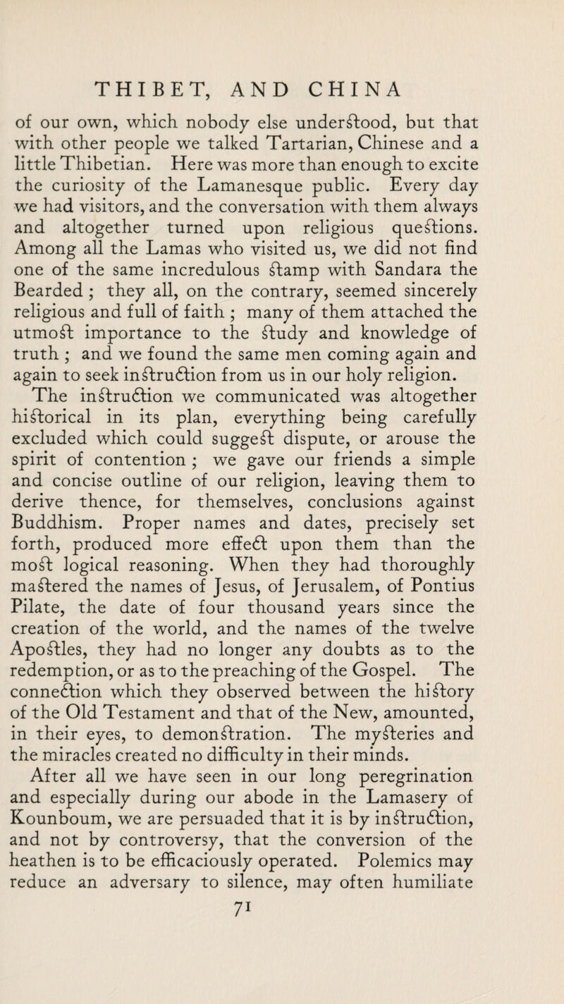 of our own, which nobody else understood, but that with other people we talked Tartarian, Chinese and a little Thibetian. Here was more than enough to excite the curiosity of the Lamanesque public. Every day we had visitors, and the conversation with them always and altogether turned upon religious questions. Among all the Lamas who visited us, we did not find one of the same incredulous £lamp with Sandara the Bearded ; they all, on the contrary, seemed sincerely religious and full of faith ; many of them attached the utmoSt importance to the £tudy and knowledge of truth ; and we found the same men coming again and again to seek inStrudtion from us in our holy religion. The in£lruftion we communicated was altogether historical in its plan, everything being carefully excluded which could suggeSt dispute, or arouse the spirit of contention ; we gave our friends a simple and concise outline of our religion, leaving them to derive thence, for themselves, conclusions against Buddhism. Proper names and dates, precisely set forth, produced more effedl upon them than the moSt logical reasoning. When they had thoroughly maStered the names of Jesus, of Jerusalem, of Pontius Pilate, the date of four thousand years since the creation of the world, and the names of the twelve ApoStles, they had no longer any doubts as to the redemption, or as to the preaching of the Gospel. The connexion which they observed between the hiStory of the Old Testament and that of the New, amounted, in their eyes, to demonstration. The mySteries and the miracles created no difficulty in their minds. After all we have seen in our long peregrination and especially during our abode in the Lamasery of Kounboum, we are persuaded that it is by inStrudtion, and not by controversy, that the conversion of the heathen is to be efficaciously operated. Polemics may reduce an adversary to silence, may often humiliate