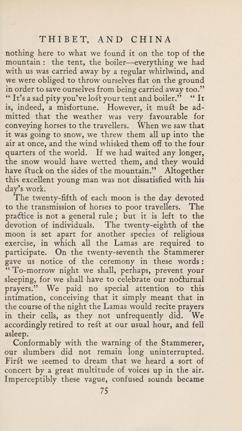 nothing here to what we found it on the top of the mountain : the tent, the boiler—everything we had with us was carried away by a regular whirlwind, and we were obliged to throw ourselves flat on the ground in order to save ourselves from being carried away too.” “ It’s a sad pity you’ve loft your tent and boiler.” “ It is, indeed, a misfortune. However, it muft be ad¬ mitted that the weather was very favourable for conveying horses to the travellers. When we saw that it was going to snow, we threw them all up into the air at once, and the wind whisked them off to the four quarters of the world. If we had waited any longer, the snow would have wetted them, and they would have ftuck on the sides of the mountain.” Altogether this excellent young man was not dissatisfied with his day’s work. The twenty-fifth of each moon is the day devoted to the transmission of horses to poor travellers. The practice is not a general rule ; but it is left to the devotion of individuals. The twenty-eighth of the moon is set apart for another species of religious exercise, in which all the Lamas are required to participate. On the twenty-seventh the Stammerer gave us notice of the ceremony in these words : “ To-morrow night we shall, perhaps, prevent your sleeping, for we shall have to celebrate our nodfurnal prayers.” We paid no special attention to this intimation, conceiving that it simply meant that in the course of the night the Lamas would recite prayers in their cells, as they not unfrequently did. We accordingly retired to reft at our usual hour, and fell asleep. Conformably with the warning of the Stammerer, our slumbers did not remain long uninterrupted. Firft we seemed to dream that we heard a sort of concert by a great multitude of voices up in the air. Imperceptibly these vague, confused sounds became