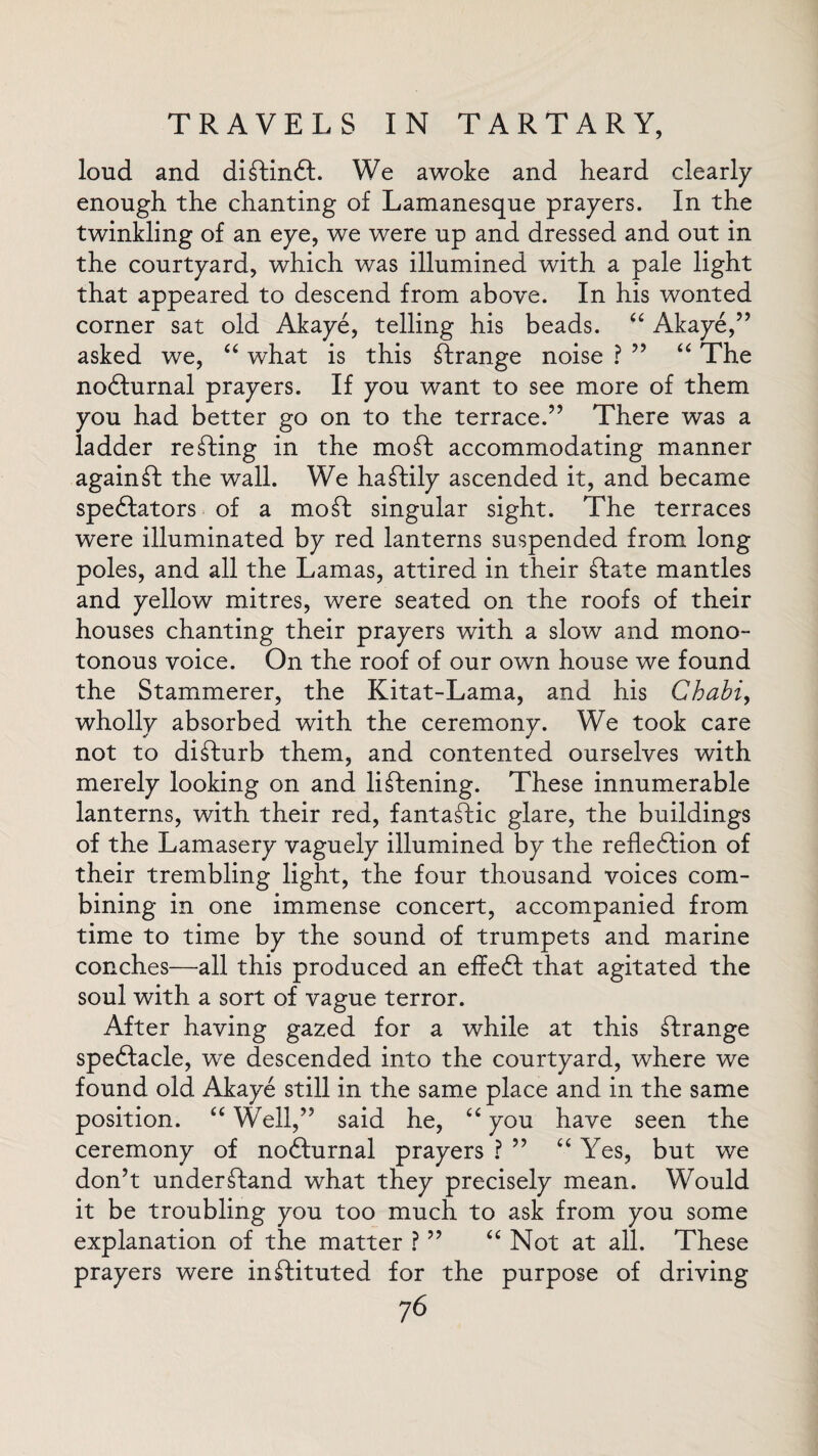 loud and diftinft. We awoke and heard clearly enough the chanting of Lamanesque prayers. In the twinkling of an eye, we were up and dressed and out in the courtyard, which was illumined with a pale light that appeared to descend from above. In his wonted corner sat old Akaye, telling his beads. “ Akaye,” asked we, “ what is this strange noise ? ” “ The nodturnal prayers. If you want to see more of them you had better go on to the terrace.” There was a ladder renting in the mo ft accommodating manner againft the wall. We haftily ascended it, and became spedtators of a mo ft singular sight. The terraces were illuminated by red lanterns suspended from long poles, and all the Lamas, attired in their ftate mantles and yellow mitres, were seated on the roofs of their houses chanting their prayers with a slow and mono¬ tonous voice. On the roof of our own house we found the Stammerer, the Kitat-Lama, and his Chabi, wholly absorbed with the ceremony. We took care not to difturb them, and contented ourselves with merely looking on and liftening. These innumerable lanterns, with their red, fantastic glare, the buildings of the Lamasery vaguely illumined by the refledtion of their trembling light, the four thousand voices com¬ bining in one immense concert, accompanied from time to time by the sound of trumpets and marine conches—all this produced an effedt that agitated the soul with a sort of vague terror. After having gazed for a while at this ftrange spectacle, we descended into the courtyard, where we found old Akaye still in the same place and in the same position. “ Well,” said he, “ you have seen the ceremony of nodturnal prayers ? ” “ Yes, but we don’t understand what they precisely mean. Would it be troubling you too much to ask from you some explanation of the matter ? ” “ Not at all. These prayers were instituted for the purpose of driving