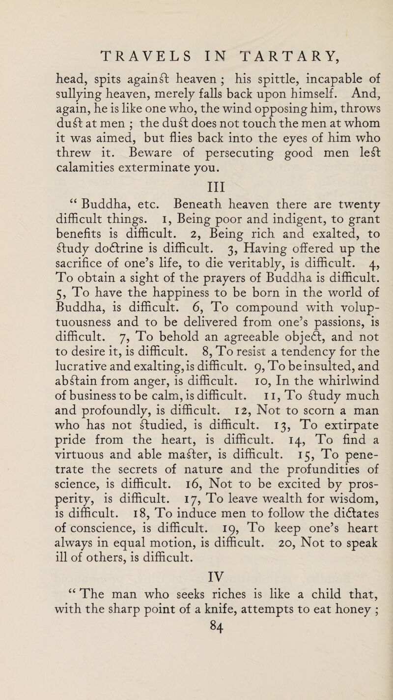 head, spits again ft heaven ; his spittle, incapable of sullying heaven, merely falls back upon himself. And, again, he is like one who, the wind opposing him, throws duft at men ; the du£t does not touch the men at whom it was aimed, but flies back into the eyes of him who threw it. Beware of persecuting good men left calamities exterminate you. III “ Buddha, etc. Beneath heaven there are twenty difficult things. I, Being poor and indigent, to grant benefits is difficult. 2, Being rich and exalted, to ftudy dodfrine is difficult. 3, Having offered up the sacrifice of one’s life, to die veritably, is difficult. 4, To obtain a sight of the prayers of Buddha is difficult. 5, To have the happiness to be born in the world of Buddha, is difficult. 6, To compound with volup¬ tuousness and to be delivered from one’s passions, is difficult. 7, To behold an agreeable objedt, and not to desire it, is difficult. 8, To resist a tendency for the lucrative and exalting, is difficult. 9, To be insulted, and abftain from anger, is difficult. 10, In the whirlwind of business to be calm, is difficult. 11, To ftudy much and profoundly, is difficult. 12, Not to scorn a man who has not ftudied, is difficult. 13, To extirpate pride from the heart, is difficult. 14, To find a virtuous and able mafter, is difficult. 15, To pene¬ trate the secrets of nature and the profundities of science, is difficult. 16, Not to be excited by pros¬ perity, is difficult. 17, To leave wealth for wisdom, is difficult. 18, To induce men to follow the didlates of conscience, is difficult. 19, To keep one’s heart always in equal motion, is difficult. 20, Not to speak ill of others, is difficult. IV “ The man who seeks riches is like a child that, with the sharp point of a knife, attempts to eat honey ;