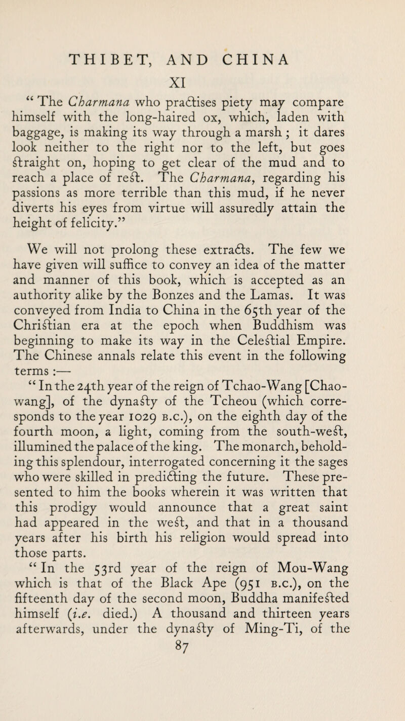 XI “ The Charmana who practises piety may compare himself with the long-haired ox, which, laden with baggage, is making its way through a marsh ; it dares look neither to the right nor to the left, but goes Straight on, hoping to get clear of the mud and to reach a place of reft. The Charmana, regarding his passions as more terrible than this mud, if he never diverts his eyes from virtue will assuredly attain the height of felicity.” We will not prolong these extraCts. The few we have given will suffice to convey an idea of the matter and manner of this book, which is accepted as an authority alike by the Bonzes and the Lamas. It was conveyed from India to China in the 65th year of the Christian era at the epoch when Buddhism was beginning to make its way in the Celeftial Empire. The Chinese annals relate this event in the following terms :— “ In the 24th year of the reign of Tchao-Wang [Chao- wan g], of the dynafty of the Tcheou (which corre¬ sponds to the year 1029 b.c.), on the eighth day of the fourth moon, a light, coming from the south-weft, illumined the palace of the king. The monarch, behold¬ ing this splendour, interrogated concerning it the sages who were skilled in predicting the future. These pre¬ sented to him the books wherein it was written that this prodigy would announce that a great saint had appeared in the weft, and that in a thousand years after his birth his religion would spread into those parts. “ In the 53rd year of the reign of Mou-Wang which is that of the Black Ape (951 b.c.), on the fifteenth day of the second moon, Buddha manifefted himself (i.e. died.) A thousand and thirteen years afterwards, under the dynafty of Ming-Ti, of the