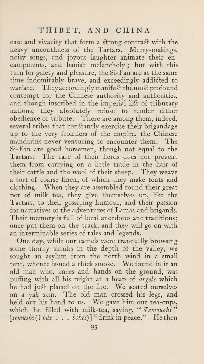 ease and vivacity that form a ftrong contract with the heavy uncouthness of the Tartars. Merry-makings, noisy songs, and joyous laughter animate their en¬ campments, and banish melancholy ; but with this turn for gaiety and pleasure, the Si-Fan are at the same time indomitably brave, and exceedingly addifted to warfare. They accordingly manifest the mo ft profound contempt for the Chinese authority and authorities, and though inscribed in the imperial lift of tributary nations, they absolutely refuse to render either obedience or tribute. There are among them, indeed, several tribes that conftantly exercise their brigandage up to the very frontiers of the empire, the Chinese mandarins never venturing to encounter them. The Si-Fan are good horsemen, though not equal to the Tartars. The care of their herds does not prevent them from carrying on a little trade in the hair of their cattle and the wool of their sheep. They weave a sort of coarse linen, of which they make tents and clothing. When they are assembled round their great pot of milk tea, they give themselves up, like the Tartars, to their gossiping humour, and their passion for narratives of the adventures of Lamas and brigands. Their memory is full of local anecdotes and traditions; once put them on the track, and they will go on with an interminable series of tales and legends. One day, while our camels were tranquilly browsing some thorny shrubs in the depth of the valley, we sought an asylum from the north wind in a small tent, whence issued a thick smoke. We found in it an old man who, knees and hands on the ground, was puffing with all his might at a heap of argots which he had juft placed on the fire. We seated ourselves on a yak skin. The old man crossed his legs, and held out his hand to us. We gave him our tea-cups, which he filled with milk-tea, saying, u Temouchi ” \temushi(\ bde . . . bsbes)~] “ drink in peace.” He then